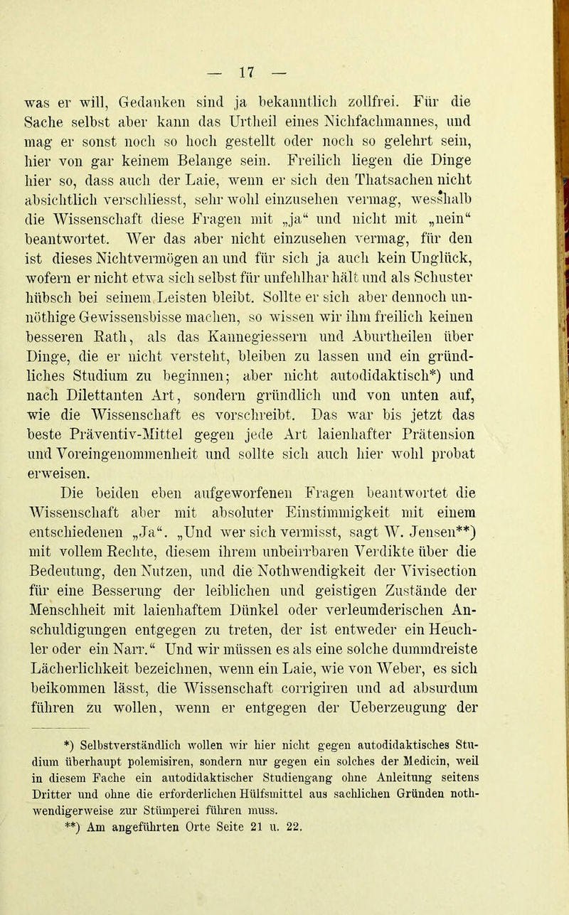 was er will, Gedanken sind ja bekanntlich zollfrei. Für die Sache selbst aber kann das Urtheil eines Mclifackmannes, und mag er sonst noch so hoch gestellt oder noch so gelehrt sein, hier von gar keinem Belange sein. Freilich liegen die Dinge hier so, dass auch der Laie, wenn er sich den Thatsachen nicht absichtlich verschliesst, sehr wohl einzusehen vermag, wesshalb die Wissenschaft diese Fragen mit „ja“ und nicht mit „nein“ beantwortet. Wer das aber nicht einzusehen vermag, für den ist dieses Nichtvermögen an und für sich ja auch kein Unglück, wofern er nicht etwa sich selbst für unfehlbar hält und als Schuster hübsch bei seinem Leisten bleibt. Sollte er sich aber dennoch un- nöthige Gewissensbisse machen, so wissen wir ihm freilich keinen besseren Rath, als das Kannegiessern und Aburtlieilen über Dinge, die er nicht versteht, bleiben zu lassen und ein gründ- liches Studium zu beginnen; aber nicht autodidaktisch*) und nach Dilettanten Art, sondern gründlich und von unten auf, wie die Wissenschaft es vorschreibt. Das war bis jetzt das beste Präventiv-Mittel gegen jede Art laienhafter Prätension und Voreingenommenheit und sollte sich auch hier wohl probat erweisen. Die beiden eben aufgeworfenen Fragen beantwortet die Wissenschaft aber mit absoluter Einstimmigkeit mit einem entschiedenen „Ja“. „Und wer sich vermisst, sagt W. Jensen**) mit vollem Rechte, diesem ihrem unbeirrbaren Verdikte über die Bedeutung, den Nutzen, und die Notlrwendigkeit der Vivisection für eine Besserung der leiblichen und geistigen Zustände der Menschheit mit laienhaftem Dünkel oder verleumderischen An- schuldigungen entgegen zu treten, der ist entweder ein Heuch- ler oder ein Narr. “ LTnd wir müssen es als eine solche dummdreiste Lächerlichkeit bezeichnen, wenn ein Laie, wie von Weber, es sich beikommen lässt, die Wissenschaft corrigiren und ad absurdum führen zu wollen, wenn er entgegen der Ueberzeugung der *) Selbstverständlich wollen wir hier nicht gegen autodidaktisches Stu- dium überhaupt polemisiren, sondern nur gegen ein solches der Medicin, weil in diesem Fache ein autodidaktischer Studiengang ohne Anleitung seitens Dritter und ohne die erforderlichen Hülfsmittel aus sachlichen Gründen noth- wendigerweise zur Stümperei führen muss. **) Am angeführten Orte Seite 21 u. 22.