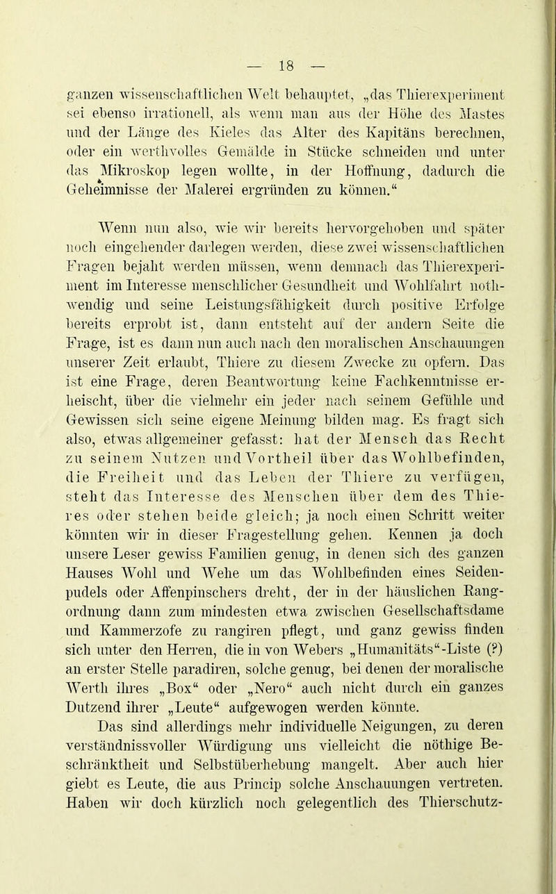 ganzen wissenschaftlichen Welt behauptet, „das Tinerexperiment sei ebenso irrationell, als wenn man aus der Höhe des Mastes und der Länge des Kieles das Alter des Kapitäns berechnen, oder ein werthvolles Gemälde in Stücke schneiden und unter das Mikroskop legen wollte, in der Hoffnung, dadurch die Geheimnisse der Malerei ergründen zu können.“ Wenn nun also, wie wir bereits hervorgehoben und später noch eingehender darlegen werden, diese zwei wissenschaftlichen Fragen bejaht werden müssen, wenn demnach das Tinerexperi- ment im Interesse menschlicher Gesundheit und Wohlfahrt noth- wendig und seine Leistungsfähigkeit durch positive Erfolge bereits erprobt ist, dann entsteht auf der andern Seite die Frage, ist es dann nun auch nach den moralischen Anschauungen unserer Zeit erlaubt, Thiere zu diesem Zwecke zu opfern. Das ist eine Frage, deren Beantwortung keine Fachkenntnisse er- heischt, über die vielmehr ein jeder nach seinem Gefühle und Gewissen sich seine eigene Meinung bilden mag. Es fragt sich also, etwas allgemeiner gefasst: hat der Mensch das Recht zu seinem Nutzen und Vortheil über das Wohlbefinden, die Freiheit und das Leben der Thiere zu verfügen, steht das Interesse des Menschen über dem des Tliie- res oder stehen beide gleich; ja noch einen Schritt weiter könnten wir in dieser Fragestellung gehen. Kennen ja doch unsere Leser gewiss Familien genug, in denen sich des ganzen Hauses Wohl und Wehe um das Wohlbefinden eines Seiden- pudels oder Affenpinschers dreht, der in der häuslichen Rang- ordnung dann zum mindesten etwa zwischen Gesellschaftsdame und Kammerzofe zu rangiren pflegt, und ganz gewiss finden sich unter den Herren, die in von Webers „Humanitäts“-Liste (?) an erster Stelle paradiren, solche genug, bei denen der moralische Werth ihres „Box“ oder „Nero“ auch nicht durch ein ganzes Dutzend ihrer „Leute“ aufgewogen werden könnte. Das sind allerdings mehr individuelle Neigungen, zu deren verständnisvoller Würdigung uns vielleicht die nöthige Be- schränktheit und Selbstüberhebung mangelt. Aber auch hier giebt es Leute, die aus Princip solche Anschauungen vertreten. Haben wir doch kürzlich noch gelegentlich des Thierschutz-