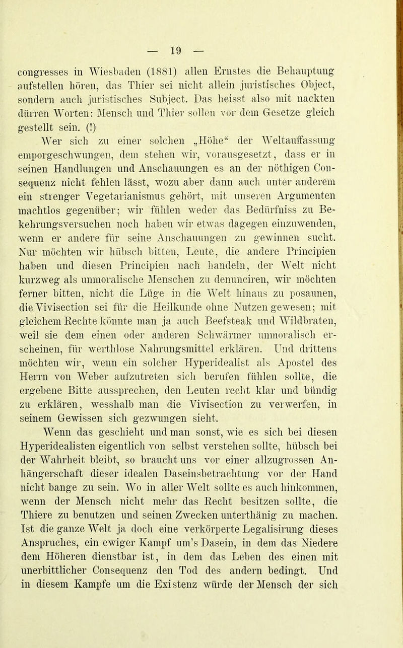 congresses in Wiesbaden (1881) allen Ernstes die Behauptung aufstellen hören, das Thier sei nicht allein juristisches Object, sondern auch juristisches Subject. Das heisst also mit nackten dürren Worten: Mensch und Thier sollen vor dem Gesetze gleich gestellt sein. (!) Wer sich zu einer solchen „Höhe“ der Weltauffassung emporgeschwungen, dem stehen wir, vorausgesetzt , dass er in seinen Handlungen und Anschauungen es an der nöthigen C011- sequenz nicht fehlen lässt, wozu aber dann auch unter anderem ein strenger Vegetarianismus gehört, mit unseren Argumenten machtlos gegenüber; wir fühlen weder das Bedürfniss zu Be- kehrungsversuchen noch haben wir etwas dagegen einzuwenden, wenn er andere für seine Anschauungen zu gewinnen sucht. Nur möchten wir hübsch bitten, Leute, die andere Principien haben und diesen Principien nach handeln, der Welt nicht kurzweg als unmoralische Menschen zu denunciren, wir möchten ferner bitten, nicht die Lüge in die AVelt hinaus zu posaunen, die Vivisection sei für die Heilkunde ohne Nutzen gewesen; mit gleichem Hechte könnte man ja auch Beefsteak und Wildbraten, weil sie dem einen oder anderen Schwärmer unmoralisch er- scheinen, für werthlose Nahrungsmittel erklären. Und drittens möchten wir, wenn ein solcher Hyperidealist als Apostel des Herrn von Weber aufzutreten sich berufen fühlen sollte, die ergebene Bitte aussprechen, den Leuten recht klar und bündig zu erklären, wesshalb man die Vivisection zu verwerfen, in seinem Gewissen sich gezwungen sieht. Wenn das geschieht und man sonst, wie es sich bei diesen Hyperidealisten eigentlich von selbst verstehen sollte, hübsch bei der Wahrheit bleibt, so braucht uns vor einer allzugrossen An- hängerschaft dieser idealen Daseinsbetrachtung vor der Hand nicht bange zu sein. Wo in aller Welt sollte es auch hinkommen, wenn der Mensch nicht mehr das Recht besitzen sollte, die Thiere zu benutzen und seinen Zwecken unterthänig zu machen. Ist die ganze Welt ja doch eine verkörperte Legalisirung dieses Anspruches, ein ewiger Kampf um’s Dasein, in dem das Niedere dem Höheren dienstbar ist, in dem das Leben des einen mit unerbittlicher Consequenz den Tod des andern bedingt. Und in diesem Kampfe um die Existenz würde der Mensch der sich