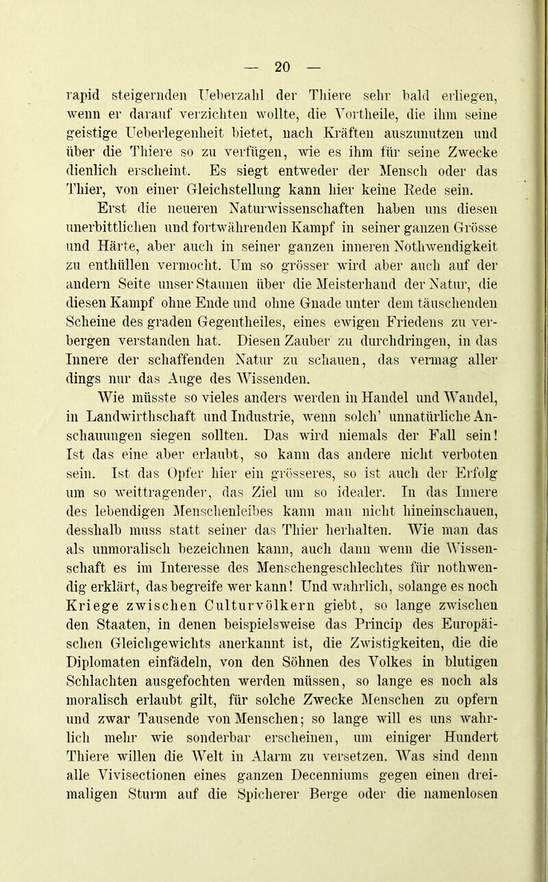 rapid steigernden Ueberzalil der Tliiere sehr bald erliegen, wenn er darauf verzichten wollte, die Vortheile, die ihm seine geistige Ueberlegenlieit bietet, nach Kräften aiiszunutzen und über die Tliiere so zu verfügen, wie es ihm für seine Zwecke dienlich erscheint. Es siegt entweder der Mensch oder das Thier, von einer Gleichstellung kann hier keine Rede sein. Erst die neueren Naturwissenschaften haben uns diesen unerbittlichen und fortwährenden Kampf in seiner ganzen Grösse und Härte, aber auch in seiner ganzen inneren Notliwendigkeit zu enthüllen vermocht. Um so grösser wird aber auch auf der andern Seite unser Staunen über die Meisterhand der Natur, die diesen Kampf ohne Ende und ohne Gnade unter dem täuschenden Scheine des graden Gegentheiles, eines ewigen Friedens zu ver- bergen verstanden hat. Diesen Zauber zu durchdringen, in das Innere der schaffenden Natur zu schauen, das vermag aller dings nur das Auge des Wissenden. Wie müsste so vieles anders werden in Handel und Wandel, in Landwirtschaft und Industrie, wenn solch’ unnatürliche An- schauungen siegen sollten. Das wird niemals der Fall sein! Ist das eine aber erlaubt, so kann das andere nicht verboten sein. Ist das Opfer hier ein grösseres, so ist auch der Erfolg um so weittragender, das Ziel um so idealer. In das Innere des lebendigen Menschenleibes kann man nicht hineinschauen, desshalb muss statt seiner das Thier herhalten. Wie man das als unmoralisch bezeichnen kann, auch dann wenn die Wissen- schaft es im Interesse des Menschengeschlechtes für notwen- dig erklärt, das begreife wer kann! Und wahrlich, solange es noch Kriege zwischen Culturvölkern giebt, so lange zwischen den Staaten, in denen beispielsweise das Princip des Europäi- schen Gleichgewichts anerkannt ist, die Zwistigkeiten, die die Diplomaten einfädeln, von den Söhnen des Volkes in blutigen Schlachten ausgefochten werden müssen, so lange es noch als moralisch erlaubt gilt, für solche Zwecke Menschen zu opfern und zwar Tausende von Menschen; so lange will es uns wahr- lich mehr wie sonderbar erscheinen, um einiger Hundert Tliiere willen die Welt in Alarm zu versetzen. Was sind denn alle Vivisectionen eines ganzen Decenniums gegen einen drei- maligen Sturm auf die Spicherer Berge oder die namenlosen