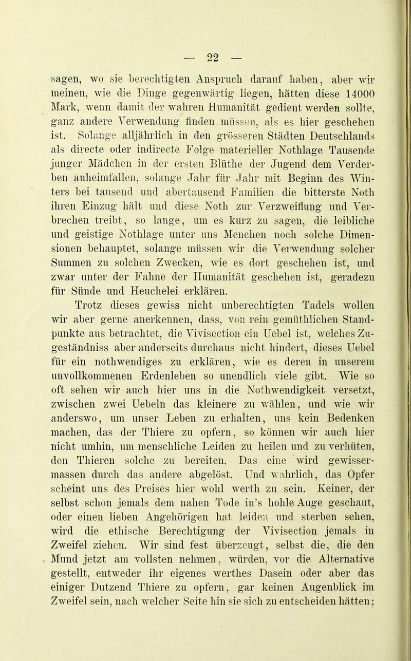 sagen, wo sie berechtig teil Anspruch darauf haben, aber wir meinen, wie die Dinge gegenwärtig liegen, hätten diese 14000 Mark, wenn damit der wahren Humanität gedient werden sollte, ganz andere Verwendung finden müssen, als es hier geschehen ist. Solange alljährlich in den grösseren Städten Deutschlands als directe oder indirecte Folge materieller Nothlage Tausende junger Mädchen in der ersten Blüthe der Jugend dem Verder- ben anheimfallen, solange Jahr für Jahr mit Beginn des Win- ters bei tausend und abertausend Familien die bitterste Notli ihren Einzug hält und diese Notli zur Verzweiflung und Ver- brechen treibt, so lange, um es kurz zu sagen, die leibliche und geistige Nothlage unter uns Meuchen noch solche Dimen- sionen behauptet, solange müssen wir die Verwendung solcher Summen zu solchen Zwecken, wie es dort geschehen ist, und zwar unter der Fahne der Humanität geschehen ist, geradezu für Sünde und Heuchelei erklären. Trotz dieses gewiss nicht unberechtigten Tadels wollen wir aber gerne anerkennen, dass, von rein gemüthlichen Stand- punkte aus betrachtet, die Vivisection ein Uebel ist, welches Zu- geständnis aber anderseits durchaus nicht hindert, dieses Uebel für ein notli wendiges zu erklären, wie es deren in unserem unvollkommenen Erdenleben so unendlich viele gibt. Wie so oft sehen wir auch hier uns in die Nothwendigkeit versetzt, zwischen zwei Uebeln das kleinere zu wählen, und wie wir anderswo, um unser Leben zu erhalten, uns kein Bedenken machen, das der Thiere zu opfern, so können wir auch hier nicht umhin, um menschliche Leiden zu heilen und zu verhüten, den Thieren solche zu bereiten. Das eine wird gewisser- massen durch das andere abgelöst. Und wahrlich, das Opfer scheint uns des Preises hier wohl werth zu sein. Keiner, der selbst schon jemals dem nahen Tode in’s hohle Auge geschaut, oder einen lieben Angehörigen hat leiden und sterben sehen, wird die ethische Berechtigung der Vivisection jemals in Zweifel ziehen. Wir sind fest überzeugt, selbst die, die den Mund jetzt am vollsten nehmen, würden, vor die Alternative gestellt, entweder ihr eigenes werthes Dasein oder aber das einiger Dutzend Thiere zu opfern, gar keinen Augenblick im Zweifel sein, nach welcher Seite hin sie sich zu entscheiden hätten;