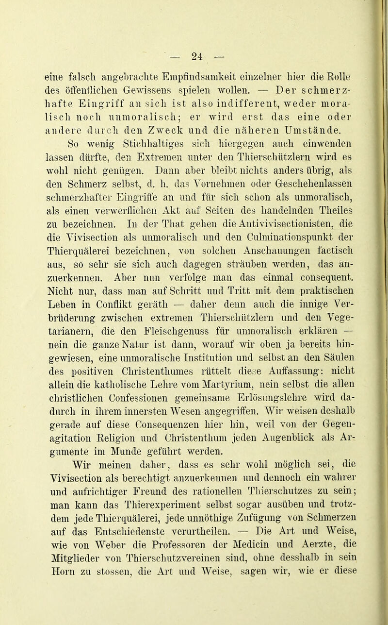 eine falsch angebrachte Empfindsamkeit einzelner liier die Rolle des öffentlichen Gewissens spielen wollen. — Der schmerz- hafte Eingriff an sich ist also indifferent, weder mora- lisch noch unmoralisch; er wird erst das eine oder andere durch den Zweck und die näheren Umstände. So wenig Stichhaltiges sich hiergegen auch einwenden lassen dürfte, den Extremen unter den Thierscliützlern wird es wohl nicht genügen. Dann aber bleibt nichts anders übrig, als den Schmerz selbst, d. h. das Vornehmen oder Geschehenlassen schmerzhafter' Eingriffe an und für sich schon als unmoralisch, als einen verwerflichen Akt auf Seiten des handelnden Theiles zu bezeichnen. In der Tliat gehen die Antivivisectionisten, die die Vivisection als unmoralisch und den Culminationspunkt der Thierquälerei bezeichnen, von solchen Anschauungen factisch aus, so sehr sie sich auch dagegen sträuben werden, das an- zuerkennen. Aber nun verfolge man das einmal consequent. Nicht nur, dass man auf Schritt und Tritt mit dem praktischen Leben in Conflikt gerätli — daher denn auch die innige Ver- brüderung zwischen extremen Thierscliützlern und den Vege- tarianern, die den Fleischgenuss für unmoralisch erklären — nein die ganze Natur ist dann, worauf wir oben ja bereits hin- gewiesen, eine unmoralische Institution und selbst an den Säulen des positiven Christenthumes rüttelt diese Auffassung: nicht allein die katholische Lehre vom Martyrium, nein selbst die allen christlichen Confessionen gemeinsame Erlösungslehre wird da- durch in ihrem innersten Wesen angegriffen. Wir weisen deshalb gerade auf diese Consequenzen hier hin, weil von der Gegen- agitation Religion und Christenthum jeden Augenblick als Ar- gumente im Munde geführt werden. Wir meinen daher, dass es sehr wohl möglich sei, die Vivisection als berechtigt anzuerkennen und dennoch ein wahrer und aufrichtiger Freund des rationellen Thierschutzes zu sein; man kann das Thierexperiment selbst sogar ausüben und trotz- dem jede Thierquälerei, jede unnöthige Zufügung von Schmerzen auf das Entschiedenste verurtlieilen. — Die Art und Weise, wie von Weber die Professoren der Medicin und Aerzte, die Mitglieder von Thierschutzvereinen sind, ohne desshalb in sein Horn zu stossen, die Art und Weise, sagen wir, wie er diese
