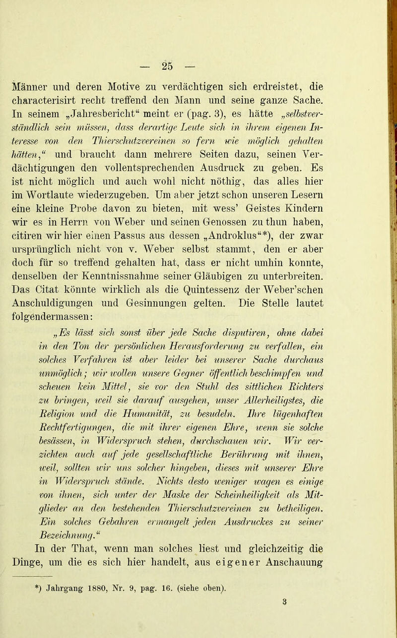 Männer und deren Motive zu verdächtigen sich erdreistet, die characterisirt recht treffend den Mann und seine ganze Sache. In seinem „Jahresbericht“ meint er (pag. 3), es hätte „selbstver- ständlich sein müssen, dass derartige Leute sich in ihrem eigenen In- teresse von den Thierschutzvereinen so fern wie möglich gehalten hättenund braucht dann mehrere Seiten dazu, seinen Ver- dächtigungen den vollentsprechenden Ausdruck zu geben. Es ist nicht möglich und auch wohl nicht nöthig, das alles hier im Wortlaute wiederzugeben. Um aber jetzt schon unseren Lesern eine kleine Probe davon zu bieten, mit wess’ Geistes Kindern wir es in Herrn von Weber und seinen Genossen zuthun haben, citiren wir hier einen Passus aus dessen „Androklus“*), der zwar ursprünglich nicht von v. Weber selbst stammt, den er aber doch für so treffend gehalten hat, dass er nicht umhin konnte, denselben der Kenntnissnahme seiner Gläubigen zu unterbreiten. Das Citat könnte wirklich als die Quintessenz der Weber’schen Anschuldigungen und Gesinnungen gelten. Die Stelle lautet folgendermassen: „Es lässt sich sonst über jede Sache disputiren, ohne dabei in den Ton der persönlichen Herausforderung zu verfallen, ein solches Verfahren ist aber leider bei unserer Sache durchaus unmöglich; wir wollen unsere Gegner öffentlich beschimpfen und scheuen kein Mittel, sie vor den Stuhl des sittlichen Richters zu bringen, weil sie darauf ausgehen, unser Allerheiligstes, die Religion und die Humanität, zu besudeln. Ihre lügenhaften Rechtfertigungen, die mit ihrer eigenen Ehre, wenn sie solche besässen, in Widerspruch stehen, durchschauen wir. Wir ver- zichten auch auf jede gesellschaftliche Berührung mit ihnen, weil, sollten wir uns solcher hingeben, dieses mit unserer Ehre in Widerspruch stände. Nichts desto weniger wagen es einige von ihnen, sich unter der Maske der Scheinheiligkeit als Mit- glieder an den bestehenden Thierschutzvereinen zu betheiligen. Ein solches Gebakren ermangelt jedeyi Ausdruckes zu seiner Bezeichnung.“ In der That, wenn man solches liest und gleichzeitig die Dinge, um die es sich hier handelt, aus eigener Anschauung *) Jahrgang 1880, Nr. 9, pag. 16. (siehe oben). 3