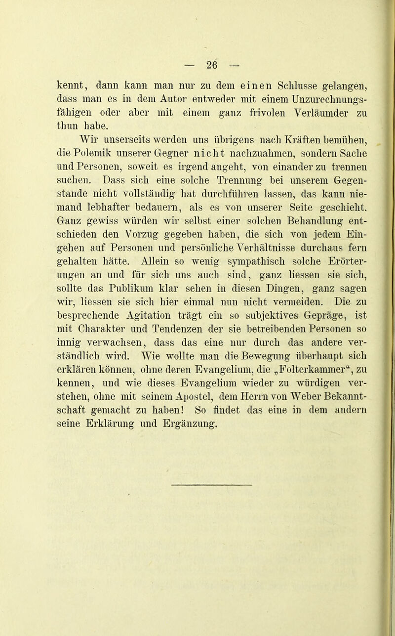 kennt, dann kann man nur zu dem einen Schlüsse gelangen, dass man es in dem Autor entweder mit einem Unzurechnungs- fähigen oder aber mit einem ganz frivolen Verläumder zu thun habe. Wir unserseits werden uns übrigens nach Kräften bemühen, die Polemik unserer Gegner nicht nachzuahmen, sondern Sache und Personen, soweit es irgend angeht, von einander zu trennen suchen. Dass sich eine solche Trennung bei unserem Gegen- stände nicht vollständig hat durchführen lassen, das kann nie- mand lebhafter bedauern, als es von unserer Seite geschieht. Ganz gewiss würden wir selbst einer solchen Behandlung ent- schieden den Vorzug gegeben haben, die sich von jedem Ein- gehen auf Personen und persönliche Verhältnisse durchaus fern gehalten hätte. Allein so wenig sympathisch solche Erörter- ungen an und für sich uns auch sind, ganz liessen sie sich, sollte das Publikum klar sehen in diesen Dingen, ganz sagen wir, liessen sie sich hier einmal nun nicht vermeiden. Die zu besprechende Agitation trägt ein so subjektives Gepräge, ist mit Charakter und Tendenzen der sie betreibenden Personen so innig verwachsen, dass das eine nur durch das andere ver- ständlich wird. Wie wollte man die Bewegung überhaupt sich erklären können, ohne deren Evangelium, die „Folterkammer“, zu kennen, und wie dieses Evangelium wieder zu würdigen ver- stehen, ohne mit seinem Apostel, dem Herrn von Weber Bekannt- schaft gemacht zu haben! So findet das eine in dem andern seine Erklärung und Ergänzung.
