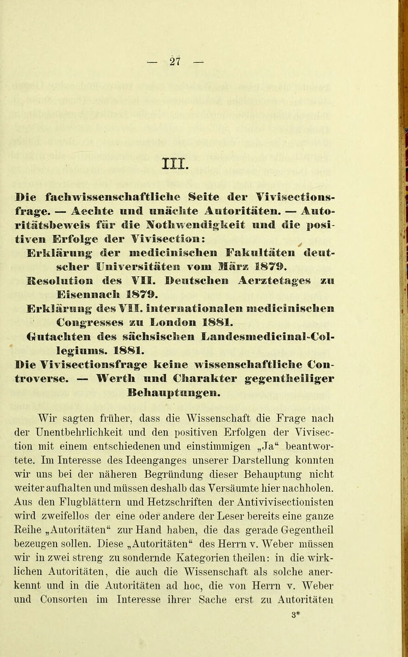 III. Die fachwissenschaftliche Seite der Yiviweetionss- frage. — Aechte und unäclite Autoritäten. — Auto- ritätsbeweis für die Notbwendigkeit und die posi- tiven Erfolge der Vivisection: Erklärung der medicinischen Fakultäten deut- scher Universitäten vom Mär» 1875). Resolution des VII. Deutschen Aerztetages zu Eisennach 1879. Erklärung des VII. internationalen medicinischen Congresses zu London 1881. Gutachten des sächsischen Landesmedicinai-Col- legiums. 1881. Die Vivisectionsfrage keine wissenschaftliche Con- troverse. — Werth und Charakter gegenteiliger Behauptungen. Wir sagten früher, dass die Wissenschaft die Frage nach der Unentbehrlichkeit und den positiven Erfolgen der Vivisec- tion mit einem entschiedenen und einstimmigen „Ja“ beantwor- tete. Im Interesse des Ideenganges unserer Darstellung konnten wir uns bei der näheren Begründung dieser Behauptung nicht weiter aufhalten und müssen deshalb das Versäumte hier nachholen. Aus den Flugblättern und Hetzschriften der Antivivisectionisten wird zweifellos der eine oder andere der Leser bereits eine ganze Reihe „Autoritäten“ zur Hand haben, die das gerade Gegentheil bezeugen sollen. Diese „Autoritäten“ des Herrn v. Weber müssen wir in zwei streng zu sondernde Kategorien theilen: in die wirk- lichen Autoritäten, die auch die Wissenschaft als solche aner- kennt und in die Autoritäten ad hoc, die von Herrn v. Weber und Consorten im Interesse ihrer Sache erst zu Autoritäten 3*