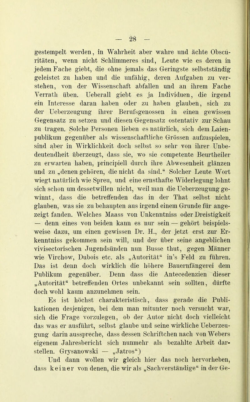 gestempelt werden, in Wahrheit aber wahre und ächte Obscu- ritäten, wenn nicht Schlimmeres sind, Leute wie es deren in jedem Fache giebt, die ohne jemals das Geringste selbstständig geleistet zu haben und die unfähig, deren Aufgaben zu ver- stehen, von der Wissenschaft abfallen und an ihrem Fache Verrath üben. Ueberall giebt es ja Individuen, die irgend ein Interesse daran haben oder zu haben glauben, sich zu der Ueberzeugung ihrer Berufsgenossen in einen gewissen Gegensatz zu setzen und diesen Gegensatz ostentativ zur Schau zu tragen. Solche Personen lieben es natürlich, sich dem Laien- publikum gegenüber als wissenschaftliche Grössen aufzuspielen, sind aber in Wirklichkeit doch selbst so sehr von ihrer Unbe- deutendheit überzeugt, dass sie, wo sie competente Beurtheiler zu erwarten haben, principiell durch ihre Abwesenheit glänzen und zu „denen gehören, die nicht da sind.“ Solcher Leute Wort wiegt natürlich wie Spreu, und eine ernsthafte AViderlegung lohnt sich schon um dessetwillen nicht, weil man die Ueberzeugung ge- winnt, dass die betreffenden das in der That selbst nicht glauben, was sie zu behaupten aus irgend einem Grunde für ange- zeigt fanden. Welches Maass von Unkenntniss oder Dreistigkeit -- denn eines von beiden kann es nur sein — gehört beispiels- weise dazu, um einen gewissen Dr. 1L, der jetzt erst zur Er- kenntniss gekommen sein will, und der über seine angeblichen vivisectorischen Jugendsünden nun Busse thut, gegen Männer wie Virchow, Dubois etc. als „Autorität“ in’s Feld zu führen. Das ist denn doch wirklich die höhere Bauernfängerei dem Publikum gegenüber. Denn dass die Antecedenzien dieser „Autorität“ betreffenden Ortes unbekannt sein sollten, dürfte docli wohl kaum anzunehmen sein. Es ist höchst charakteristisch, dass gerade die Publi- kationen desjenigen, bei dem man mitunter noch versucht war, sich die Frage vorzulegen, ob der Autor nicht doch vielleicht das was er ausführt, selbst glaube und seine wirkliche Ueberzeu- gung darin ausspreche, dass dessen Schriftchen nach von Webers eigenem Jahresbericht sich nunmehr als bezahlte Arbeit dar- stellen. Grysanowski — „Jatros“) Und dann wollen wir gleich hier das noch hervorlieben, dass keiner von denen, die wir als „Sachverständige“ in der Ge-