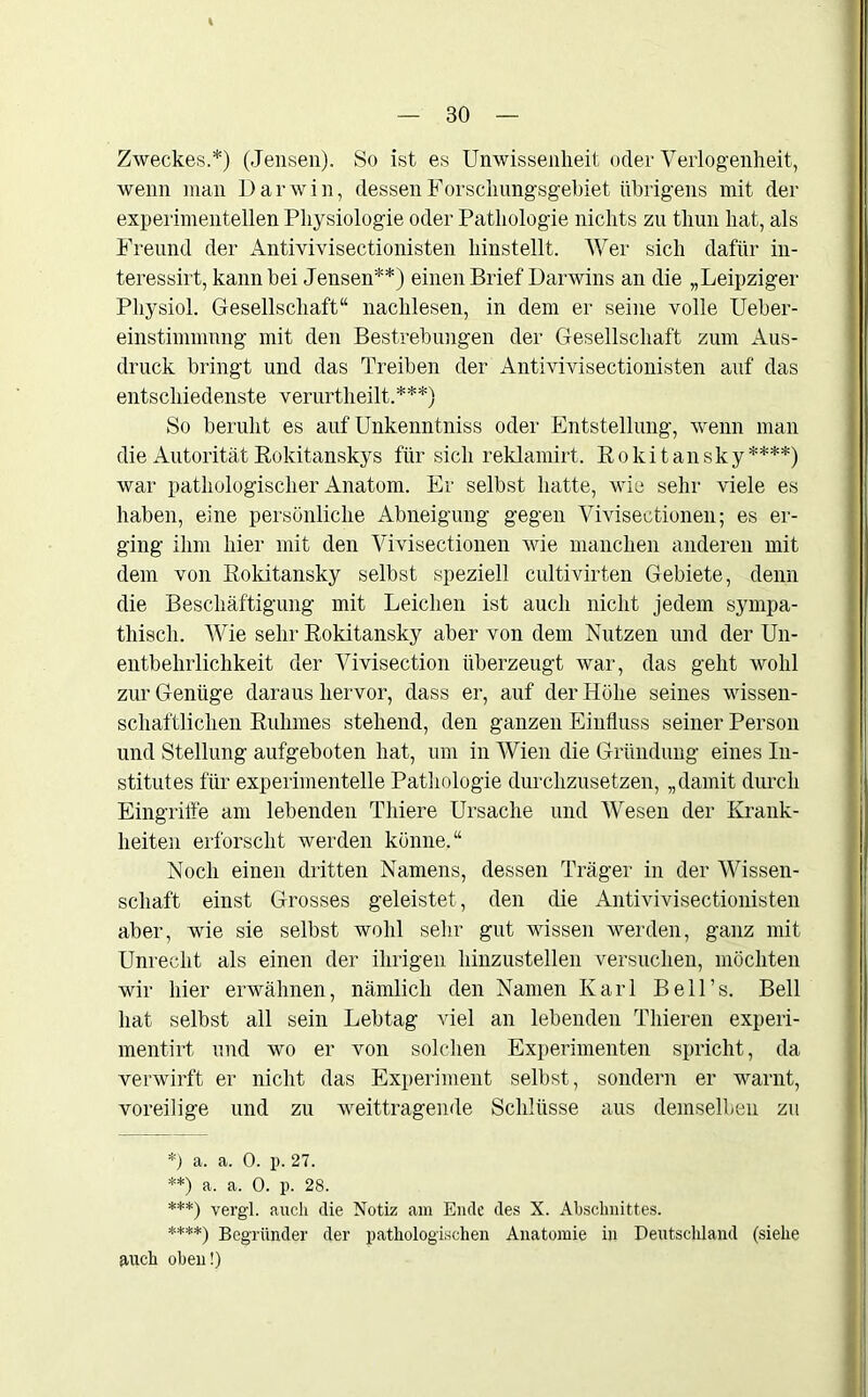Zweckes.*) (Jensen). So ist es Unwissenheit oder Verlogenheit, wenn man Darwin, dessen Forschungsgebiet übrigens mit der experimentellen Physiologie oder Pathologie nichts zu thun hat, als Freund der Antivivisectionisten hinstellt. Wer sich dafür in- teressirt, kann bei Jensen**) einen Brief Darwins an die „Leipziger Physiol. Gesellschaft“ nachlesen, in dem er seine volle Ueber- einstimmnng mit den Bestrebungen der Gesellschaft zum Aus- druck bringt und das Treiben der Antivivisectionisten auf das entschiedenste verurtheilt.***) So beruht es auf Unkenntniss oder Entstellung, wenn man die Autorität Rokitanskys für sich reklamirt. Rokitansky****) war pathologischer Anatom. Er selbst hatte, wie sehr viele es haben, eine persönliche Abneigung gegen Vivisectionen; es er- ging ihm hier mit den Vivisectionen wie manchen anderen mit dem von Rokitansky selbst speziell cultivirten Gebiete, denn die Beschäftigung mit Leichen ist auch nicht jedem sympa- thisch. Wie sehr Rokitansky aber von dem Nutzen und der Un- entbehrlichkeit der Vivisection überzeugt war, das geht wohl zur Genüge daraus hervor, dass er, auf der Höhe seines wissen- schaftlichen Ruhmes stehend, den ganzen Einfluss seiner Person und Stellung aufgeboten hat, um in Wien die Gründung eines In- stitutes für experimentelle Pathologie durchzusetzen, „damit durch Eingriffe am lebenden Thiere Ursache und Wesen der Krank- heiten erforscht werden könne.“ Noch einen dritten Namens, dessen Träger in der Wissen- schaft einst Grosses geleistet, den die Antivivisectionisten aber, wie sie selbst wohl sehr gut wissen werden, ganz mit Unrecht als einen der ihrigen hinzustellen versuchen, möchten wir hier erwähnen, nämlich den Namen Karl Bell’s. Bell hat selbst all sein Lebtag viel an lebenden Thieren experi- mentirt und wo er von solchen Experimenten spricht, da verwirft er nicht das Experiment selbst, sondern er warnt, voreilige und zu weittragende Schlüsse aus demselben zu *) a. a. 0. p. 27. **) a. a. 0. p. 28. ***) vergl. auch die Notiz am Ende des X. Abschnittes. ****) Begründer der pathologischen Anatomie in Deutschland (siehe auch oben!)