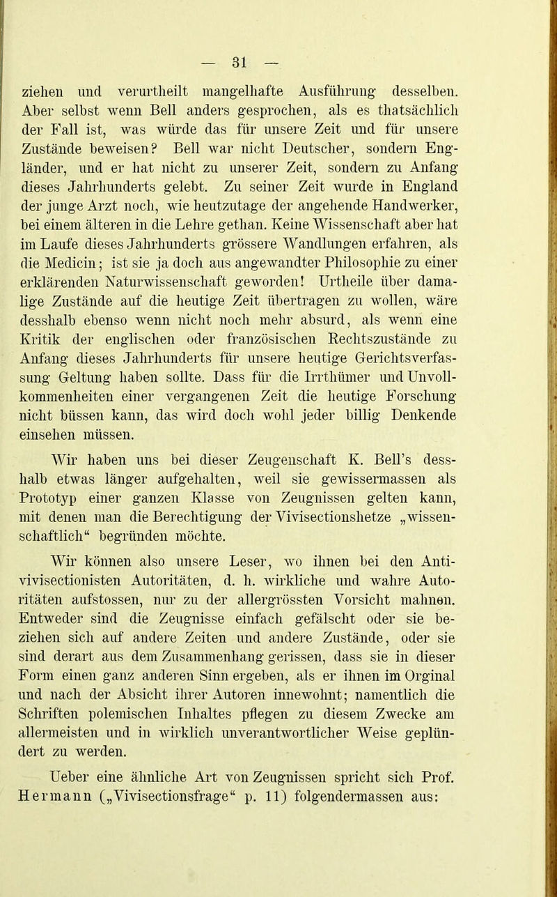 ziehen und verurtheilt mangelhafte Ausführung desselben. Aber selbst wenn Bell anders gesprochen, als es thatsächlich der Fall ist, was würde das für unsere Zeit und für unsere Zustände beweisen? Bell war nicht Deutscher, sondern Eng- länder, und er hat nicht zu unserer Zeit, sondern zu Anfang dieses Jahrhunderts gelebt. Zu seiner Zeit wurde in England der junge Arzt noch, wie heutzutage der angehende Handwerker, bei einem älteren in die Lehre gethan. Keine Wissenschaft aber hat im Laufe dieses Jahrhunderts grössere Wandlungen erfahren, als die Medicin; ist sie ja doch aus angewandter Philosophie zu einer erklärenden Naturwissenschaft geworden! Urtheile über dama- lige Zustände auf die heutige Zeit übertragen zu wollen, wäre desshalb ebenso wenn nicht noch mehr absurd, als wenn eine Kritik der englischen oder französischen Rechtszustände zu Anfang dieses Jahrhunderts für unsere heutige Gerichtsverfas- sung Geltung haben sollte. Dass für die Irrthümer und Unvoll- kommenheiten einer vergangenen Zeit die heutige Forschung nicht blissen kann, das wird doch wohl jeder billig Denkende einsehen müssen. Wir haben uns bei dieser Zeugenschaft K. Bell’s dess- halb etwas länger aufgehalten, weil sie gewissermassen als Prototyp einer ganzen Klasse von Zeugnissen gelten kann, mit denen man die Berechtigung der Vivisectionshetze „wissen- schaftlich“ begründen möchte. Wir können also unsere Leser, wo ihnen bei den Anti- vivisectionisten Autoritäten, d. h. wirkliche und wahre Auto- ritäten aufstossen, nur zu der allergrössten Vorsicht mahnen. Entweder sind die Zeugnisse einfach gefälscht oder sie be- ziehen sich auf andere Zeiten und andere Zustände, oder sie sind derart aus dem Zusammenhang gerissen, dass sie in dieser Form einen ganz anderen Sinn ergeben, als er ihnen im Orginal und nach der Absicht ihrer Autoren innewohnt; namentlich die Schriften polemischen Inhaltes pflegen zu diesem Zwecke am allermeisten und in wirklich unverantwortlicher Weise geplün- dert zu werden. Ueber eine ähnliche Art von Zeugnissen spricht sich Prof. Hermann („Vivisectionsfrage“ p. 11) folgendermassen aus: