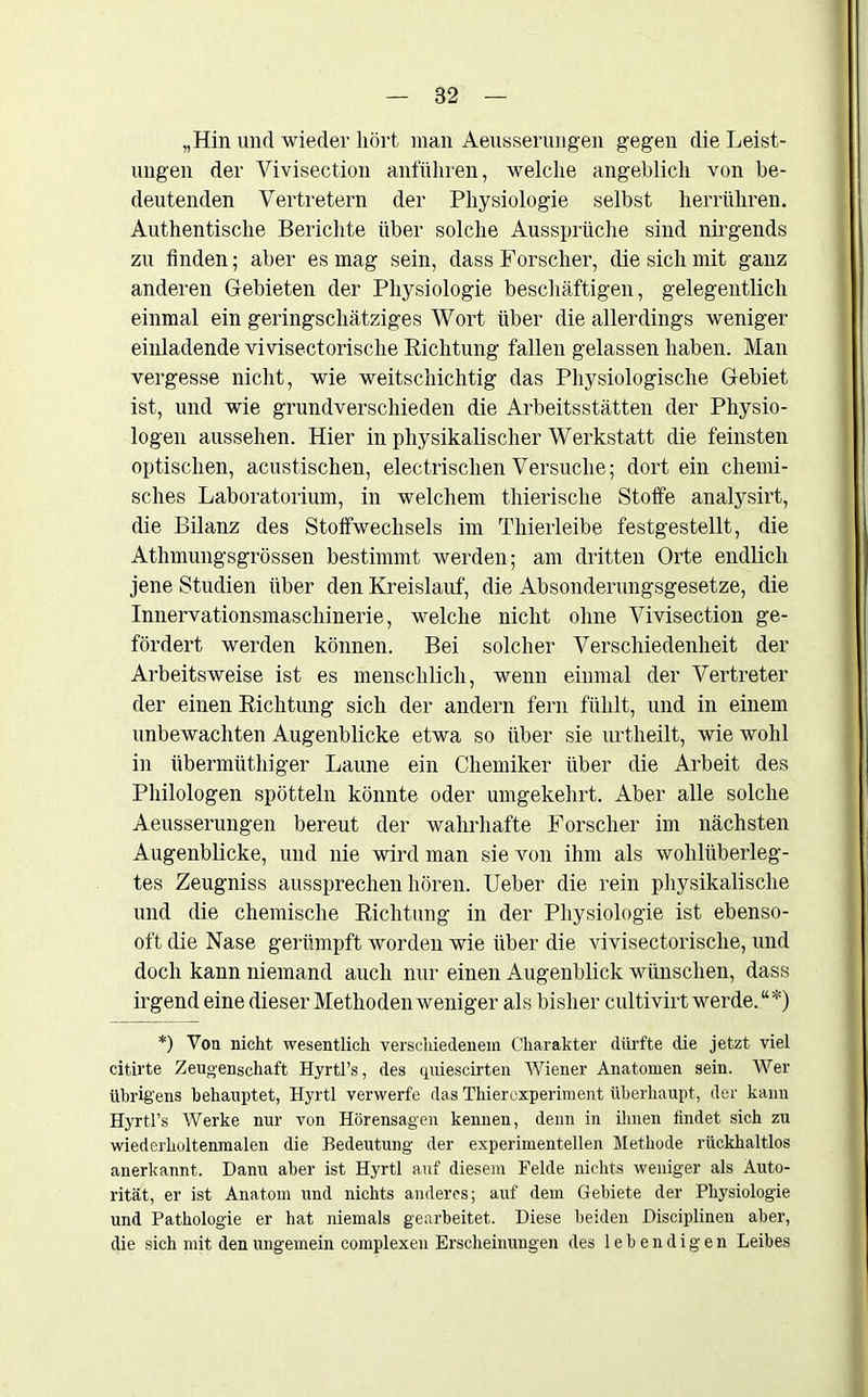 „Hin und wieder hört man Aeusserungen gegen die Leist- ungen der Vivisection anführen, welche angeblich von be- deutenden Vertretern der Physiologie selbst herrühren. Authentische Berichte über solche Aussprüche sind nirgends zu finden; aber es mag sein, dass Forscher, die sich mit ganz anderen Gebieten der Physiologie beschäftigen, gelegentlich einmal ein geringschätziges Wort über die allerdings weniger einladende vivisectorische Richtung fallen gelassen haben. Man vergesse nicht, wie weitschichtig das Physiologische Gebiet ist, und wie grundverschieden die Arbeitsstätten der Physio- logen aussehen. Hier in physikalischer Werkstatt die feinsten optischen, acustischen, electrisclien Versuche; dort ein chemi- sches Laboratorium, in welchem thierische Stoffe analysirt, die Bilanz des Stoffwechsels im Thierleibe festgestellt, die Athmungsgrössen bestimmt werden; am dritten Orte endlich jene Studien über den Kreislauf, die Absonderungsgesetze, die Innervationsmaschinerie, welche nicht ohne Vivisection ge- fördert werden können. Bei solcher Verschiedenheit der Arbeitsweise ist es menschlich, wenn einmal der Vertreter der einen Richtung sich der andern fern fühlt, und in einem unbewachten Augenblicke etwa so über sie urtheilt, wie wohl in übermüthiger Laune ein Chemiker über die Arbeit des Philologen spötteln könnte oder umgekehrt. Aber alle solche Aeusserungen bereut der wahrhafte Forscher im nächsten Augenblicke, und nie wird man sie von ihm als wohlüberleg- tes Zeugniss aussprechen hören. Ueber die rein physikalische und die chemische Richtung in der Physiologie ist ebenso- oft die Nase gerümpft worden wie über die vivisectorische, und doch kann niemand auch nur einen Augenblick wünschen, dass irgend eine dieser Methoden weniger als bisher cultivirt werde.“*) *) Von nicht wesentlich verschiedenem Charakter dürfte die jetzt viel eitirte Zeugenschaft Hyrtl’s, des quiescirten Wiener Anatomen sein. Wer übrigens behauptet, Hyrtl verwerfe das Thierexperiment überhaupt, der kann Hyrtl’s Werke nur von Hörensagen kennen, denn in ihnen findet sich zu wiederholtenmalen die Bedeutung der experimentellen Methode rückhaltlos anerkannt. Dann aber ist Hyrtl auf diesem Felde nichts weniger als Auto- rität, er ist Anatom und nichts anderes; auf dem Gebiete der Physiologie und Pathologie er hat niemals gearbeitet. Diese beiden Disciplinen aber, die sich mit den ungemein complexen Erscheinungen des lebendigen Leibes