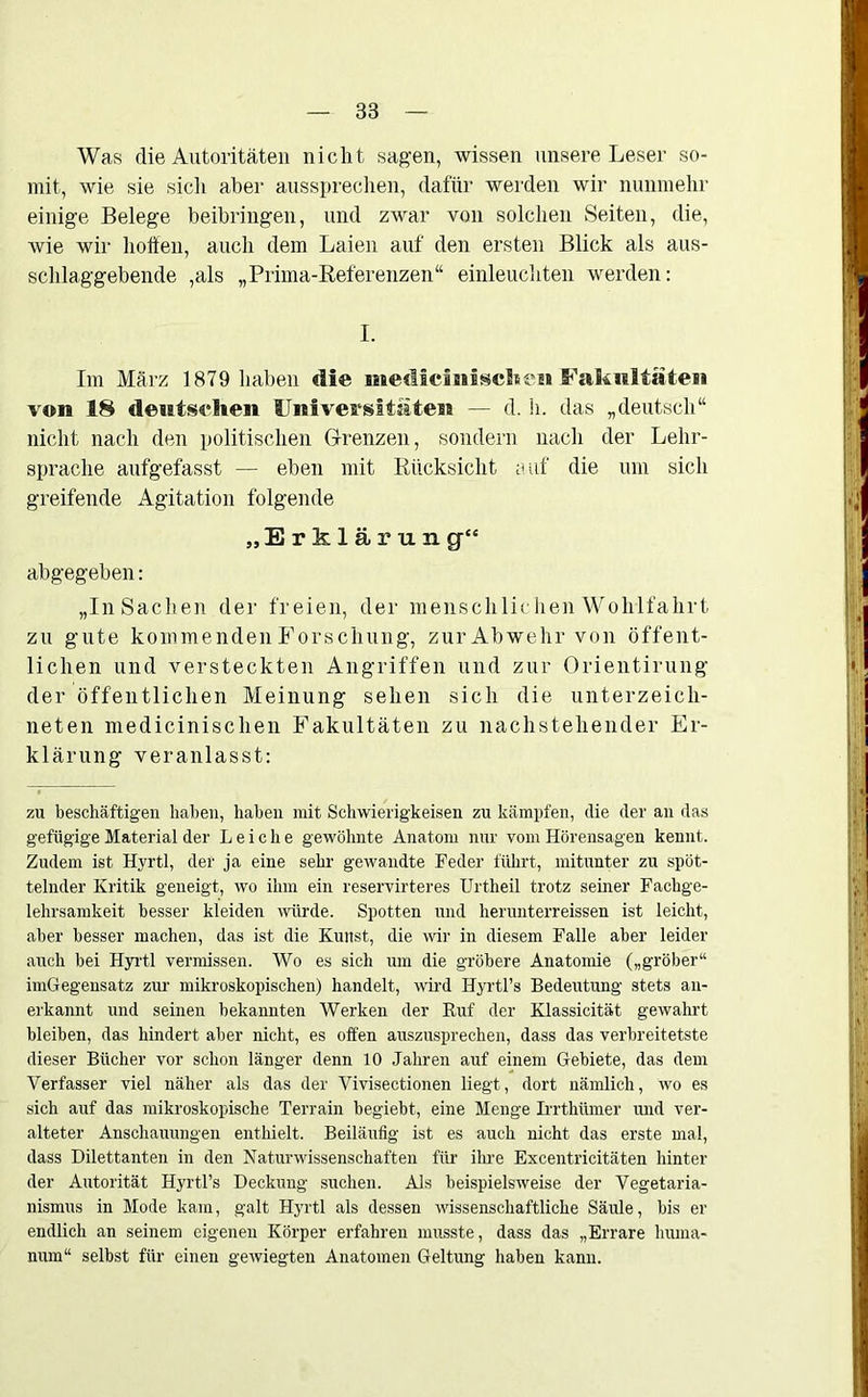 38 Was die Autoritäten nicht sagen, wissen unsere Leser so- mit, wie sie sich aber aussprechen, dafür werden wir nunmehr einige Belege beibringen, und zwar von solchen Seiten, die, wie wir hoffen, auch dem Laien auf den ersten Blick als aus- schlaggebende ,als „Prima-Referenzen“ einleuchten werden: I. Im März 1879 haben die medicmisclie» Fakultäten von 18 deutschen Universitäten — d. h. das „deutsch“ nicht nach den politischen Grenzen, sondern nach der Lehr- sprache aufgefasst — eben mit Rücksicht auf die um sich greifende Agitation folgende „Erklärung“ abgegeben: „InSachen der freien, der menschlichen Wohlfahrt zu gute kommenden Forschung, zur Abwehr von öffent- lichen und versteckten Angriffen und zur Orientirung der öffentlichen Meinung sehen sich die Unterzeich- neten medicinischen Fakultäten zu nachstehender Er- klärung veranlasst: zu beschäftigen haben, haben mit Schwierigkeisen zu kämpfen, die der an das gefügige Material der Leiche gewöhnte Anatom nur vom Hörensagen kennt. Zudem ist Hyrtl, der ja eine sehr gewandte Feder führt, mitunter zu spöt- telnder Kritik geneigt, wo ihm ein reservirteres Urtheil trotz seiner Fachge- lehrsamkeit besser kleiden würde. Spotten und herunterreissen ist leicht, aber besser machen, das ist die Kunst, die wir in diesem Falle aber leider auch bei Hyrtl vermissen. Wo es sich um die gröbere Anatomie („gröber“ imGegensatz zur- mikroskopischen) handelt, wird Hyrtl’s Bedeutung stets an- erkannt und seinen bekannten Werken der Buf der Klassicität gewahrt bleiben, das hindert aber nicht, es offen auszusprechen, dass das verbreitetste dieser Bücher vor schon länger denn 10 Jahren auf einem Gebiete, das dem Verfasser viel näher als das der Vivisectionen liegt, dort nämlich, wo es sich auf das mikroskopische Terrain begiebt, eine Menge Irrthümer und ver- alteter Anschauungen enthielt. Beiläufig ist es auch nicht das erste mal, dass Dilettanten in den Naturwissenschaften für ihre Excentricitäten hinter der Autorität Hyrtl’s Deckung suchen. Als beispielsweise der Vegetaria- nismus in Mode kam, galt Hyrtl als dessen wissenschaftliche Säule, bis er endlich an seinem eigenen Körper erfahren musste, dass das „Errare huma- num“ selbst für einen gewiegten Anatomen Geltung haben kann.