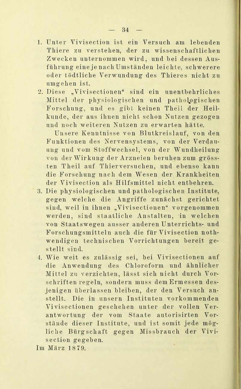 1. Unter Vivisection ist ein Versuch am lebenden Thiere zu verstehen, der zu wissenschaftlichen Zwecken unternommen wird, und bei dessen Aus- führung eine je nach Umständen leichte, schwerere oder tödtliche Verwundung des Thieres nicht zu umgehen ist. 2. Diese „Vivisectionen“ sind ein unentbehrliches Mittel der physiologischen und pathologischen Forschung, und es gibt keinen Tlieil der Heil- kunde, der aus ihnen nicht schon Nutzen gezogen und noch weiteren Nutzen zu erwarten hätte. Unsere Kenntnisse von Blutkreislauf, von den Funktionen des Nervensystems, von der Verdau- ung und vom Stoffwechsel, von der Wundheilung von der Wirkung der Arzneien beruhen zum gröss- ten Tlieil auf Thierversuchen, und ebenso kann die Forschung nach dem Wesen der Krankheiten der Vivisection als Hilfsmittel nicht entbehren. 3. Die physiologischen und pathologischen Institute, gegen welche die Angriffe zunächst gerichtet sind, weil in ihnen „Vivisectionen“ vorgenommen werden, sind staatliche Anstalten, in welchen von Staatswegen ausser anderen Unterrichts- und Forschungsmitteln auch die für Vivisection noth- wendigen technischen Vorrichtungen bereit ge- stellt sind. 4. Wie weit es zulässig sei, bei Vivisectionen auf die Anwendung des Chloroform und ähnlicher Mittel zu verzichten, lässt sich nicht durch Vor- schriften regeln, sondern muss demErmessen des- jenigen überlassen bleiben, der den Versuch an- stellt. Die in unsern Instituten vorkommenden Vivisectionen geschehen unter der vollen Ver- antwortung der vom Staate autorisirten Vor- stände dieser Institute, und ist somit jede mög- liche Bürgschaft gegen Missbrauch der Vivi- section gegeben. Im März 18 79.