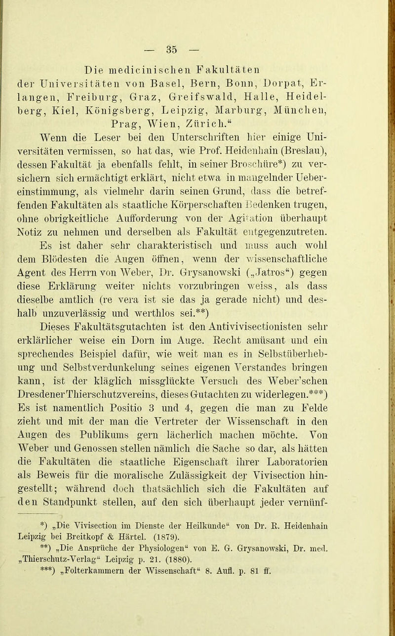 Die medicinisclien Fakultäten der Universitäten von Basel, Bern, Bonn, Dorpat, Er- langen, Freiburg, Graz, Greifswald, Halle, Heidel- berg, Kiel, Königsberg, Leipzig, Marburg, München, Prag, Wien, Zürich.“ Wenn die Leser bei den Unterschriften hier einige Uni- versitäten vermissen, so hat das, wie Prof. Heidenhain (Breslau), dessen Fakultät ja ebenfalls fehlt, in seiner Broschüre*) zu ver- sichern sich ermächtigt erklärt, nicht etwa in mangelnder Ueber- einstimmung, als vielmehr darin seinen Grund, dass die betref- fenden Fakultäten als staatliche Körperschaften Bedenken trugen, ohne obrigkeitliche Aufforderung von der Agitation überhaupt Notiz zu nehmen und derselben als Fakultät entgegenzutreten. Es ist daher sehr charakteristisch und muss auch wohl dem Blödesten die Augen öffnen, wenn der wissenschaftliche Agent des Herrn von Weber, Dr. Grysanowski („Jatros“) gegen diese Erklärung weiter nichts vorzubringen weiss, als dass dieselbe amtlich (re vera ist sie das ja gerade nicht) und des- halb unzuverlässig und werthlos sei.**) Dieses Fakultätsgutachten ist den Antivivisectionisten sehr erklärlicher weise ein Dorn im Auge. Beeilt amüsant und ein sprechendes Beispiel dafür, wie weit man es in Selbstüberheb- ung und Selbstverdunkelung seines eigenen Verstandes bringen kann, ist der kläglich missglückte Versuch des Weber’schen Dresdener Thierschutz vereins, dieses Gutachten zu widerlegen.***) Es ist namentlich Positio 3 und 4, gegen die man zu Felde zieht und mit der man die Vertreter der Wissenschaft in den Augen des Publikums gern lächerlich machen möchte. Von Weber und Genossen stellen nämlich die Sache so dar, als hätten die Fakultäten die staatliche Eigenschaft ihrer Laboratorien als Beweis für die moralische Zulässigkeit der Vivisection hin- gestellt; während doch tliatsächlicli sich die Fakultäten auf den Standpunkt stellen, auf den sich überhaupt jeder vernünf- *) „Die Vivisection im Dienste der Heilkunde“ von Dr. R. Heidenhaiu Leipzig bei Breitkopf & Härtel. (1879). **) „Die Ansprüche der Physiologen“ von E. G. Grysanowski, Dr. med. „Thierschutz-Verlag“ Leipzig p. 21. (1880). ***) „Folterkammern der Wissenschaft“ 8. Aufl. p. 81 ff.