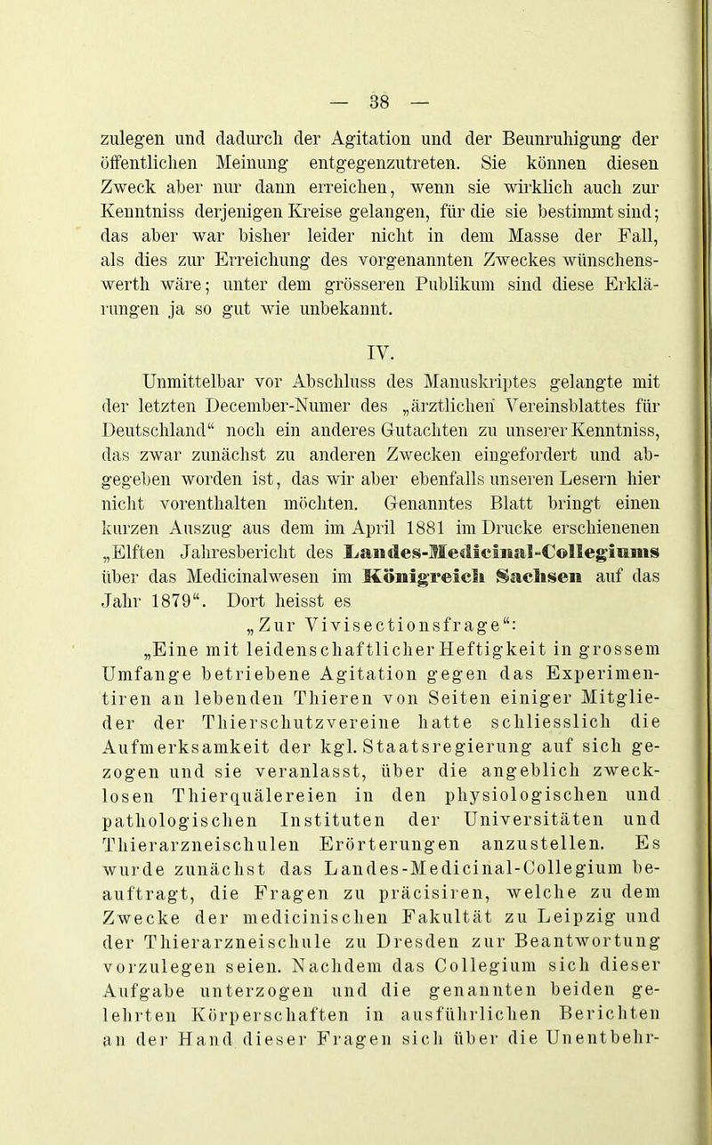 zulegen und dadurch der Agitation und der Beunruhigung der öffentlichen Meinung entgegenzutreten. Sie können diesen Zweck aber nur dann erreichen, wenn sie wirklich auch zur Kenntniss derjenigen Kreise gelangen, für die sie bestimmt sind; das aber war bisher leider nicht in dem Masse der Fall, als dies zur Erreichung des vorgenannten Zweckes wünschens- wertli wäre; unter dem grösseren Publikum sind diese Erklä- rungen ja so gut wie unbekannt. IV. Unmittelbar vor Abschluss des Manuskriptes gelangte mit der letzten December-Numer des „ärztlichen Vereinsblattes für Deutschland“ noch ein anderes Gutachten zu unserer Kenntniss, das zwar zunächst zu anderen Zwecken eingefordert und ab- gegeben worden ist, das wir aber ebenfalls unseren Lesern hier nicht vorenthalten möchten. Genanntes Blatt bringt einen kurzen Auszug aus dem im April 1881 im Drucke erschienenen „Elften Jahresbericht des Ijaiides-MediciitaUColleg'mms über das Medicinalwesen im Königreich Sachsen auf das Jahr 1879“. Dort heisst es „Zur Vivisectionsfrage“: „Eine mit leidenschaftlicher Heftigkeit in grossem Umfange betriebene Agitation gegen das Experimen- tiren an lebenden Thieren von Seiten einiger Mitglie- der der Thierschutzvereine hatte schliesslich die Aufmerksamkeit der kgl. Staatsregierung auf sich ge- zogen und sie veranlasst, über die angeblich zweck- losen Thierquälereien in den physiologischen und pathologischen Instituten der Universitäten und Thierarzneischulen Erörterungen anzustellen. Es wurde zunächst das Landes-Medicinal-Collegium be- auftragt, die Fragen zu präcisiren, welche zu dem Zwecke der medicinischen Fakultät zu Leipzig und der Thierarzneischule zu Dresden zur Beantwortung vorzulegen seien. Nachdem das Collegium sich dieser Aufgabe unterzogen und die genannten beiden ge- lehrten Körperschaften in ausführlichen Berichten an der Hand dieser Fragen sicli über die Unentbehr-