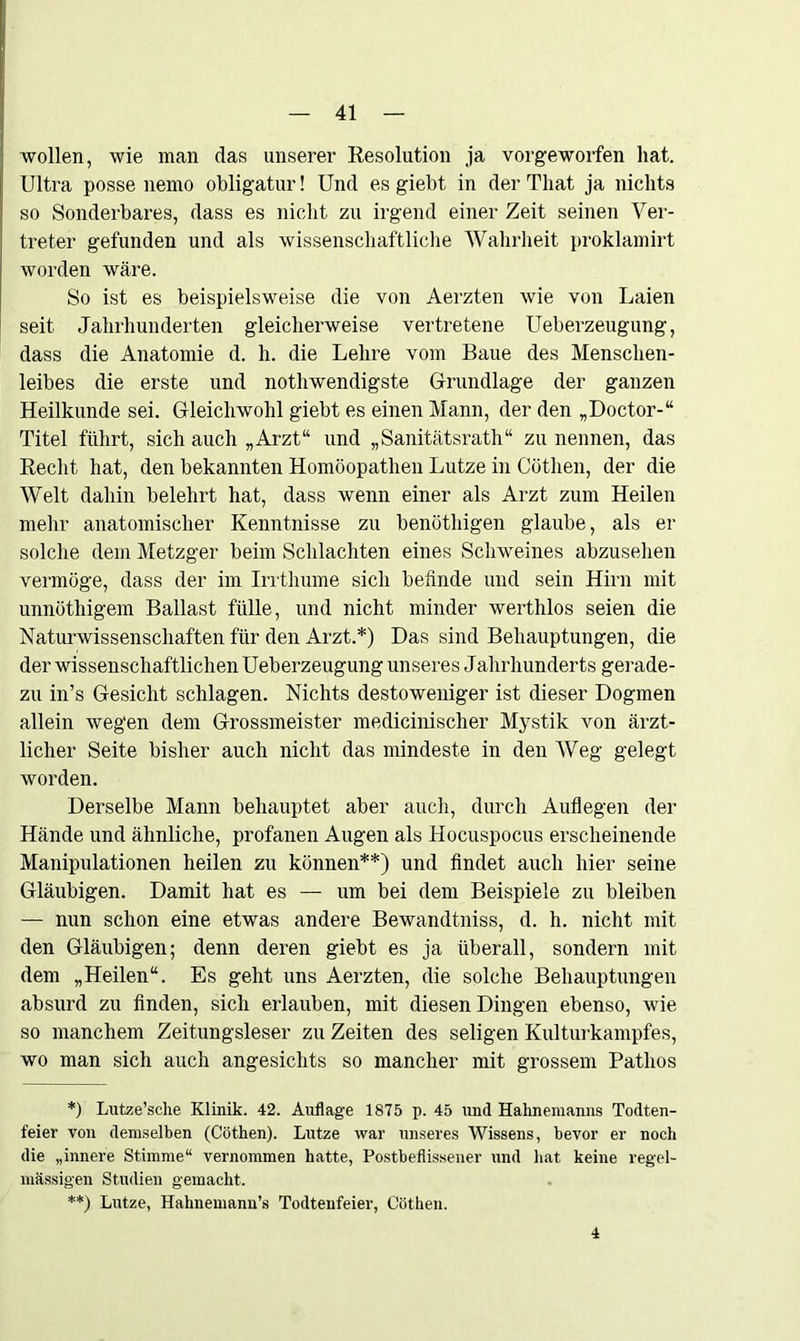 wollen, wie man das unserer Resolution ja vorgeworfen hat. Ultra posse nemo obligatur! Und es giebt in der Tliat ja nichts so Sonderbares, dass es nicht zu irgend einer Zeit seinen Ver- treter gefunden und als wissenschaftliche Wahrheit proklamirt worden wäre. So ist es beispielsweise die von Aerzten wie von Laien seit Jahrhunderten gleicherweise vertretene Ueberzeugung, dass die Anatomie d. h. die Lehre vom Baue des Menschen- leibes die erste und nothwendigste Grundlage der ganzen Heilkunde sei. Gleichwohl giebt es einen Mann, der den „Doctor-“ Titel führt, sich auch „Arzt“ und „Sanitätsrath“ zu nennen, das Recht hat, den bekannten Homöopathen Lutze in Göthen, der die Welt dahin belehrt hat, dass wenn einer als Arzt zum Heilen mehr anatomischer Kenntnisse zu benüthigen glaube, als er solche dem Metzger beim Schlachten eines Schweines abzusehen vermöge, dass der im Irrthume sich befinde und sein Hirn mit unnüthigem Ballast fülle, und nicht minder werthlos seien die Naturwissenschaften für den Arzt.*) Das sind Behauptungen, die der wissenschaftlichen Ueberzeugung unseres Jahrhunderts gerade- zu in’s Gesicht schlagen. Nichts destoweniger ist dieser Dogmen allein wegen dem Grossmeister medicinischer Mystik von ärzt- licher Seite bisher auch nicht das mindeste in den Weg gelegt worden. Derselbe Mann behauptet aber auch, durch Auflegen der Hände und ähnliche, profanen Augen als Hocuspocus erscheinende Manipulationen heilen zu können**) und findet auch hier seine Gläubigen. Damit hat es — um bei dem Beispiele zu bleiben — nun schon eine etwas andere Bewandtniss, d. h. nicht mit den Gläubigen; denn deren giebt es ja überall, sondern mit dem „Heilen“. Es geht uns Aerzten, die solche Behauptungen absurd zu finden, sich erlauben, mit diesen Dingen ebenso, wie so manchem Zeitungsleser zu Zeiten des seligen Kulturkampfes, wo man sich auch angesichts so mancher mit grossem Pathos *) Lutze’sche Klinik. 42. Auflage 1875 p. 45 und Hahnemanns Todten- feier von demselben (Cöthen). Lutze war unseres Wissens, bevor er noch die „innere Stimme“ vernommen hatte, Postbeflissener und hat keine regel- mässigen Studien gemacht. **) Lutze, Hahnemann’s Todtenfeier, Cöthen. 4