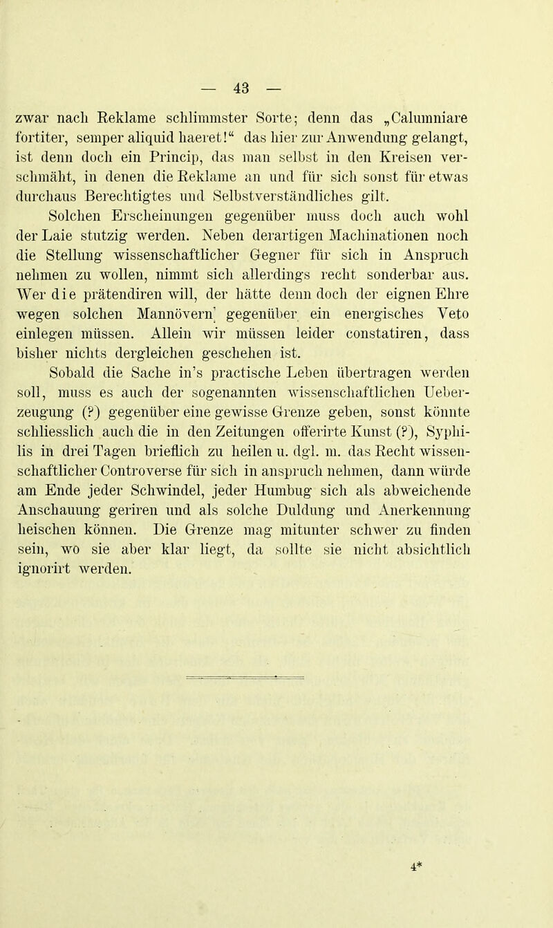 zwar nach Reklame schlimmster Sorte; denn das „Calumniare fortiter, semper aliquid haeret!“ das hier zur Anwendung gelangt, ist denn doch ein Princip, das man seihst in den Kreisen ver- schmäht, in denen die Reklame an und für sich sonst für etwas durchaus Berechtigtes und Selbstverständliches gilt. Solchen Erscheinungen gegenüber muss doch auch wohl der Laie stutzig werden. Neben derartigen Machinationen noch die Stellung wissenschaftlicher Gegner für sich in Anspruch nehmen zu wollen, nimmt sich allerdings recht sonderbar aus. Wer die prätendiren will, der hätte denn doch der eignen Ehre wegen solchen Mannövern gegenüber ein energisches Veto einlegen müssen. Allein wir müssen leider constatiren, dass bisher nichts dergleichen geschehen ist. Sobald die Sache in’s practische Leben übertragen werden soll, muss es auch der sogenannten wissenschaftlichen Ueber- zeugung (?) gegenüber eine gewisse Grenze geben, sonst könnte schliesslich auch die in den Zeitungen oiferirte Kunst (?), Syphi- lis in drei Tagen brieflich zu heilen u. dgl. m. das Recht wissen- schaftlicher Controverse für sich in ansprucli nehmen, dann würde am Ende jeder Schwindel, jeder Humbug sich als abweichende Anschauung geriren und als solche Duldung und Anerkennung heischen können. Die Grenze mag mitunter schwer zu finden sein, wo sie aber klar liegt, da sollte sie nicht absichtlich ignorirt werden. 4*