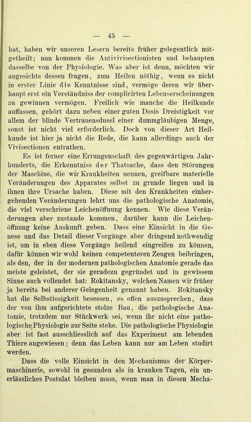 hat, haben wir unseren Lesern bereits früher gelegentlich mit- getheilt; nun kommen die Antivivisectionisten und behaupten dasselbe von der Physiologie. Was aber ist denn, möchten wir angesichts dessen fragen, zum Heilen nöthig, wenn es nicht in erster Linie die Kenntnisse sind, vermöge deren wir über- haupt erst ein Verständniss der complicirten Lebenserscheinungen zu gewinnen vermögen. Freilich wie manche die Heilkunde auffassen, gehört dazu neben einer guten Dosis Dreistigkeit vor allem der blinde Vertrauensdusel einer dummgläubigen Menge, sonst ist nicht viel erforderlich. Doch von dieser Art Heil- kunde ist hier ja nicht die Rede, die kann allerdings auch der Vivisectionen entrathen. Es ist ferner eine Errungenschaft des gegenwärtigen Jahr- hunderts, die Erkenntniss der Thatsache, dass den Störungen der Maschine, die wir Krankheiten nennen, greifbare materielle Veränderungen des Apparates selbst zu gründe liegen und in ihnen ihre Ursache haben. Diese mit den Krankheiten einher- gehenden Veränderungen lehrt uns die pathologische Anatomie, die viel verschriene Leichenöffnung kennen. Wie diese Verän- derungen aber zustande kommen, darüber kann die Leichen- öffnung keine Auskunft geben. Dass eine Einsicht in die Ge- nese und das Detail dieser Vorgänge aber dringend nothwendig ist, um in eben diese Vorgänge heilend eingreifen zu können, dafür können wir wohl keinen competenteren Zeugen beibringen, als den, der in der modernen pathologischen Anatomie gerade das meiste geleistet, der sie geradezu gegründet und in gewissem Sinne auch vollendet hat: Rokitansky, welchen Namen wir früher ja bereits bei anderer Gelegenheit genannt haben. Rokitansky hat die Selbstlosigkeit besessen, es offen auszusprechen, dass der von ihm aufgerichtete stolze Bau, die pathologische Ana- tomie, trotzdem nur Stückwerk sei, wenn ihr nicht eine patho- logische Physiologie zur Seite stehe. Die pathologische Physiologie aber ist fast ausschliesslich auf das Experiment am lebenden Thiere angewiesen; denn das Leben kann nur am Leben studirt werden. Dass die volle Einsicht in den Mechanismus der Körper- maschinerie, sowohl in gesunden als in kranken Tagen, ein un- erlässliches Postulat bleiben muss, wenn man in diesen Mecha-