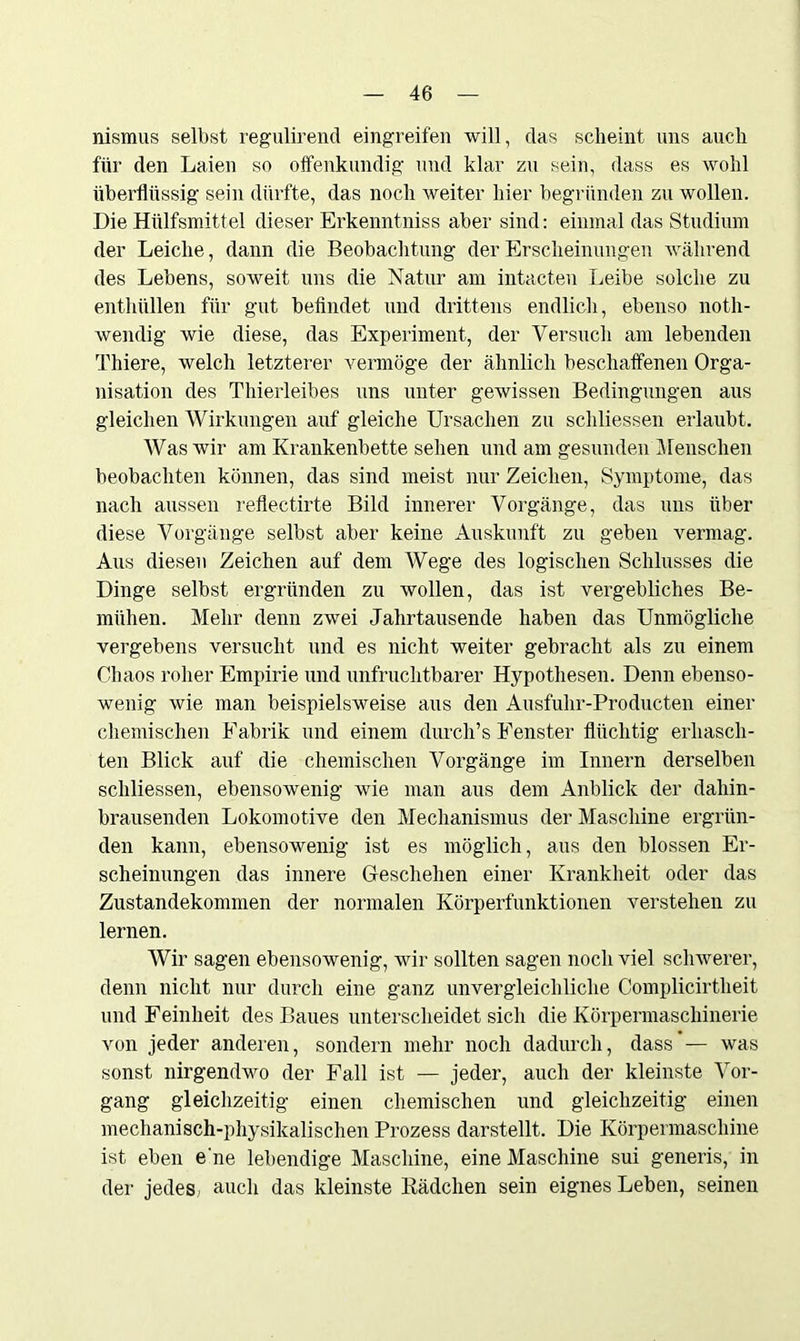 nismus selbst regulirend eingreifen will, das scheint uns auch für den Laien so offenkundig und klar zu sein, dass es wohl überflüssig sein dürfte, das noch weiter hier begründen zu wollen. Die Hiilfsmittel dieser Erkenntniss aber sind: einmal das Studium der Leiche, dann die Beobachtung der Erscheinungen während des Lebens, soweit uns die Natur am intacten Leibe solche zu enthüllen für gut befindet und drittens endlich, ebenso notli- wendig wie diese, das Experiment, der Versuch am lebenden Thiere, welch letzterer vermöge der ähnlich beschaffenen Orga- nisation des Thierleibes uns unter gewissen Bedingungen aus gleichen Wirkungen auf gleiche Ursachen zu schliessen erlaubt. Was wir am Krankenbette sehen und am gesunden Menschen beobachten können, das sind meist nur Zeichen, Symptome, das nach aussen reflectirte Bild innerer Vorgänge, das uns über diese Vorgänge selbst aber keine Auskunft zu geben vermag. Aus diesen Zeichen auf dem Wege des logischen Schlusses die Dinge selbst ergründen zu wollen, das ist vergebliches Be- mühen. Mehr denn zwei Jahrtausende haben das Unmögliche vergebens versucht und es nicht weiter gebracht als zu einem Chaos roher Empirie und unfruchtbarer Hypothesen. Denn ebenso- wenig wie man beispielsweise aus den Ausfuhr-Producten einer chemischen Fabrik und einem durcli’s Fenster flüchtig erhasch- ten Blick auf die chemischen Vorgänge im Innern derselben schliessen, ebensowenig wie man aus dem Anblick der dahin- brausenden Lokomotive den Mechanismus der Maschine ergrün- den kann, ebensowenig ist es möglich, aus den blossen Er- scheinungen das innere Geschehen einer Krankheit oder das Zustandekommen der normalen Körperfunktionen verstehen zu lernen. Wir sagen ebensowenig, wir sollten sagen noch viel schwerer, denn nicht nur durch eine ganz unvergleichliche Complicirtheit und Feinheit des Baues unterscheidet sich die Körpermaschinerie von jeder anderen, sondern mehr noch dadurch, dass— was sonst nirgendwo der Fall ist — jeder, auch der kleinste Vor- gang gleichzeitig einen chemischen und gleichzeitig einen mechanisch-physikalischen Prozess darstellt. Die Körpermaschine ist eben e'ne lebendige Maschine, eine Maschine sui generis, in der jedes - auch das kleinste Rädchen sein eignes Leben, seinen