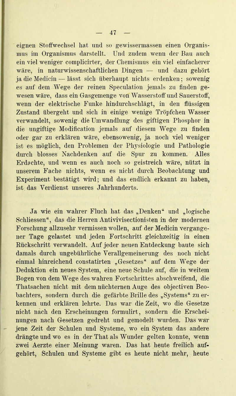 eignen Stoffwechsel hat und so gewissennassen einen Organis- mus im Organismus darstellt. Und zudem wenn der Bau auch ein viel weniger complicirter, der Chemismus ein viel einfacherer wäre, in naturwissenschaftlichen Dingen — und dazu gehört ja die Medicin — lässt sich überhaupt nichts erdenken; sowenig es auf dem Wege der reinen Speculation jemals zu finden ge- wesen wäre, dass ein Gasgemenge von Wasserstoff und Sauerstoff, wenn der elektrische Funke hindurchschlägt, in den flüssigen Zustand übergeht und sich in einige wenige Tröpfchen Wasser verwandelt, sowenig die Umwandlung des giftigen Phosphor in die ungiftige Modification jemals auf diesem Wege zu finden oder gar zu erklären wäre, ebensowenig, ja noch viel weniger ist es möglich, den Problemen der Physiologie und Pathologie durch blosses Nachdenken auf die Spur zu kommen. Alles Erdachte, und wenn es auch noch so geistreich wäre, nützt in unserem Fache nichts, wenn es nicht durch Beobachtung und Experiment bestätigt wird; und das endlich erkannt zu haben, ist . das Verdienst unseres Jahrhunderts. Ja wie ein wahrer Fluch hat das „Denken“ und „logische Schliessen“, das die Herren Antivivisectionisten in der modernen Forschung allzusehr vermissen wollen, auf der Medicin vergange- ner Tage gelastet und jeden Fortschritt gleichzeitig in einen Rückschritt verwandelt. Auf jeder neuen Entdeckung baute sich damals durch ungebührliche Verallgemeinerung des noch nicht einmal hinreichend constatirten „Gesetzes“ auf dem Wege der Deduktion ein neues System, eine neue Schule auf, die in weitem Bogen von dem Wege des wahren Fortschrittes abschweifend, die Thatsachen nicht mit dem nüchternen Auge des objectiven Beo- bachters, sondern durch die gefärbte Brille des „Systems“ zu er- kennen und erklären lehrte. Das war die Zeit, wo die Gesetze nicht nach den Erscheinungen formulirt, sondern die Erschei- nungen nach Gesetzen gedreht und gemodelt wurden. Das war jene Zeit der Schulen und Systeme, wo ein System das andere drängte und wo es in der Tliat als Wunder gelten konnte, wenn zwei Aerzte einer Meinung waren. Das hat heute freilich auf- gehört, Schulen und Systeme gibt es heute nicht mehr, heute