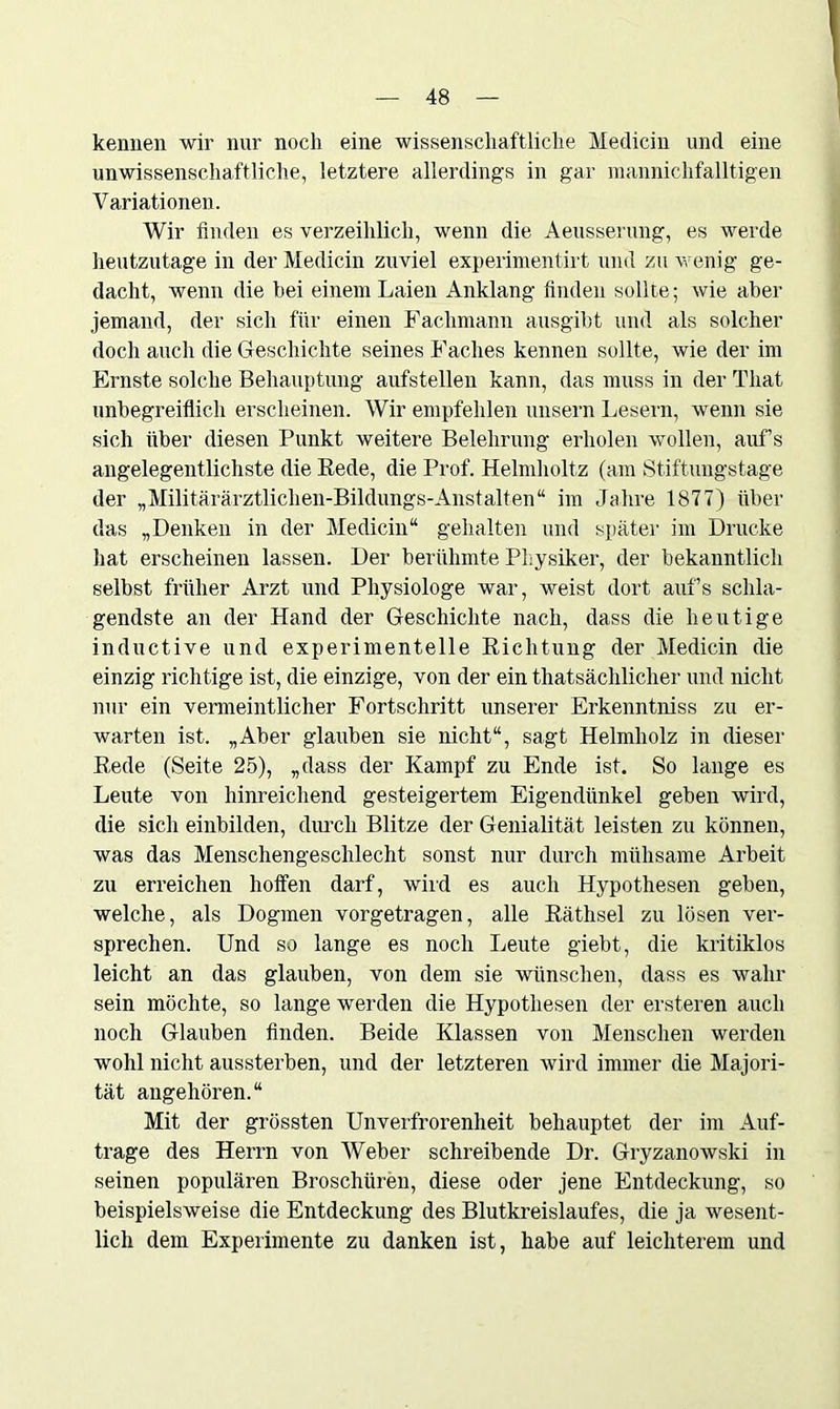 kennen wir nur noch eine wissenschaftliche Medicin und eine unwissenschaftliche, letztere allerdings in gar manniclifalltigen Variationen. Wir finden es verzeihlich, wenn die Aeusserung, es werde heutzutage in der Medicin zuviel experimentirt und zu wenig ge- dacht, wenn die bei einem Laien Anklang finden sollte; wie aber jemand, der sich für einen Fachmann ausgibt und als solcher doch auch die Geschichte seines Faches kennen sollte, wie der im Ernste solche Behauptung aufstellen kann, das muss in der Tliat unbegreiflich erscheinen. Wir empfehlen unsern Lesern, wenn sie sich über diesen Punkt weitere Belehrung erholen wollen, aufs angelegentlichste die Bede, die Prof. Helmholtz (am Stiftungstage der „Militärärztlichen-Bildungs-Anstalten“ im Jahre 1877) über das „Denken in der Medicin“ gehalten und später im Drucke hat erscheinen lassen. Der berühmte Physiker, der bekanntlich selbst früher Arzt und Physiologe war, weist dort auf’s schla- gendste an der Hand der Geschichte nach, dass die heutige inductive und experimentelle Bichtung der Medicin die einzig richtige ist, die einzige, von der ein thatsächlicher und nicht nur ein vermeintlicher Fortschritt unserer Erkenntniss zu er- warten ist. „Aber glauben sie nicht“, sagt Helmholz in dieser Bede (Seite 25), „dass der Kampf zu Ende ist. So lange es Leute von hinreichend gesteigertem Eigendünkel geben wird, die sich einbilden, durch Blitze der Genialität leisten zu können, was das Menschengeschlecht sonst nur durch mühsame Arbeit zu erreichen hoffen darf, wird es auch Hypothesen geben, welche, als Dogmen vorgetragen, alle Bäthsel zu lösen ver- sprechen. Und so lange es noch Leute giebt, die kritiklos leicht an das glauben, von dem sie wünschen, dass es wahr sein möchte, so lange werden die Hypothesen der ersteren auch noch Glauben finden. Beide Klassen von Menschen werden wohl nicht aussterben, und der letzteren wird immer die Majori- tät angehören.“ Mit der grössten Unverfrorenheit behauptet der im Auf- träge des Herrn von Weber schreibende Dr. Gryzanowski in seinen populären Broschüren, diese oder jene Entdeckung, so beispielsweise die Entdeckung des Blutkreislaufes, die ja wesent- lich dem Experimente zu danken ist, habe auf leichterem und