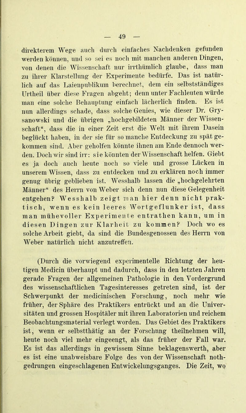 direkterem Wege auch durch einfaches Nachdenken gefunden werden können, und so sei es noch mit manchen anderen Dingen, von denen die Wissenschaft nur irrtliümlich glaube, dass man zu ihrer Klarstellung der Experimente bedürfe. Das ist natür- lich auf das Laienpublikum berechnet, dem ein selbstständiges Urtheil über diese Fragen abgeht; denn unter Fachleuten würde man eine solche Behauptung einfach lächerlich finden. Es ist nun allerdings schade, dass solche Genies, wie dieser Dr. Gry- sanowski und die übrigen „hochgebildeten Männer der Wissen- schaft“, dass die in einer Zeit erst die Welt mit ihrem Dasein beglückt haben, in der sie für so manche Entdeckung zu spät ge- kommen sind. Aber geholfen könnte ihnen am Ende dennoch wer- den. Doch wir sind irr: sie könnten der Wissenschaft helfen. Giebt es ja doch auch heute noch so viele und grosse Lücken in unserem Wissen, dass zu entdecken und zu erklären noch immer genug übrig geblieben ist. Wesshalb lassen die „hochgelehrten Männer“ des Herrn von Weber sich denn nun diese Gelegenheit entgehen? Wesshalb zeigt man hier denn nicht prak- tisch, wenn es kein leeres Wortgeflunker ist, dass man mühevoller Experimente entrathen kann, um in diesen Dingen zur Klarheit zu kommen? Doch wo es solche Arbeit giebt, da sind die Bundesgenossen des Herrn von Weber natürlich nicht anzutreffen. (Durch die vorwiegend experimentelle Richtung der heu- tigen Medicin überhaupt und dadurch, dass in den letzten Jähren gerade Fragen der allgemeinen Pathologie in den Vordergrund des wissenschaftlichen Tagesinteresses getreten sind, ist der Schwerpunkt der medicinischen Forschung, noch mehr wie früher, der Sphäre des Praktikers entrückt und an die Univer- sitäten und grossen Hospitäler mit ihren Laboratorien und reichem Beobachtungsmaterial verlegt worden. Das Gebiet des Praktikers ist, wenn er selbstthätig an der Forschung theilnehmen will, heute noch viel mehr eingeengt, als das früher der Fall war. Es ist das allerdings in gewissem Sinne beklagenswerth, aber es ist eine unabweisbare Folge des von der Wissenschaft noth- gedrungen eingeschlagenen Entwickelungsganges. Die Zeit, wo