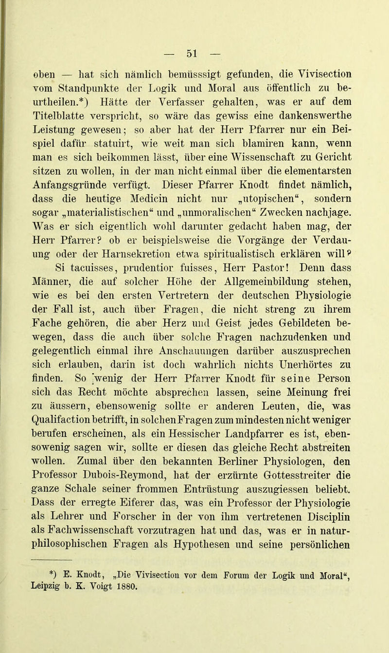 oben — hat sich nämlich bemiisssigt gefunden, die Vivisection vom Standpunkte der Logik und Moral aus öffentlich zu be- urtheilen.*) Hätte der Verfasser gehalten, was er auf dem Titelblatte verspricht, so wäre das gewiss eine dankenswerthe Leistung gewesen; so aber hat der Herr Pfarrer nur ein Bei- spiel dafür statuirt, wie weit man sich blamiren kann, wenn man es sich beikommen lässt, über eine Wissenschaft zu Gericht sitzen zu wollen, in der man nicht einmal über die elementarsten Anfangsgründe verfügt. Dieser Pfarrer Knodt findet nämlich, dass die heutige Medicin nicht nur „utopischen“, sondern sogar „materialistischen“ und „unmoralischen“ Zwecken nachjage. Was er sich eigentlich wohl darunter gedacht haben mag, der Herr Pfarrer? ob er beispielsweise die Vorgänge der Verdau- ung oder der Harnsekretion etwa spiritualistisch erklären will? Si tacuisses, prudentior fuisses, Herr Pastor! Denn dass Männer, die auf solcher Höhe der Allgemeinbildung stehen, wie es bei den ersten Vertretern der deutschen Physiologie der Fall ist, auch über Fragen, die nicht streng zu ihrem Fache gehören, die aber Herz und Geist jedes Gebildeten be- wegen, dass die auch über solche Fragen nachzudenken und gelegentlich einmal ihre Anschauungen darüber auszusprechen sich erlauben, darin ist doch wahrlich nichts Unerhörtes zu finden. So 'wenig der Herr Pfarrer Knodt für seine Person sich das Hecht möchte absprechen lassen, seine Meinung frei zu äussern, ebensowenig sollte er anderen Leuten, die, was Qualifaction betrifft, in solchen Fragen zum mindesten nicht weniger berufen erscheinen, als ein Hessischer Landpfarrer es ist, eben- sowenig sagen wir, sollte er diesen das gleiche Recht abstreiten wollen. Zumal über den bekannten Berliner Physiologen, den Professor Dubois-Reymond, hat der erzürnte Gottesstreiter die ganze Schale seiner frommen Entrüstung auszugiessen beliebt. Dass der erregte Eiferer das, was ein Professor der Physiologie als Lehrer und Forscher in der von ihm vertretenen Disciplin als Fachwissenschaft vorzutragen hat und das, was er in natur- philosophischen Fragen als Hypothesen und seine persönlichen *) E. Knodt, „Die Vivisection vor dem Forum der Logik und Moral“, Leipzig b. K. Voigt 1880.