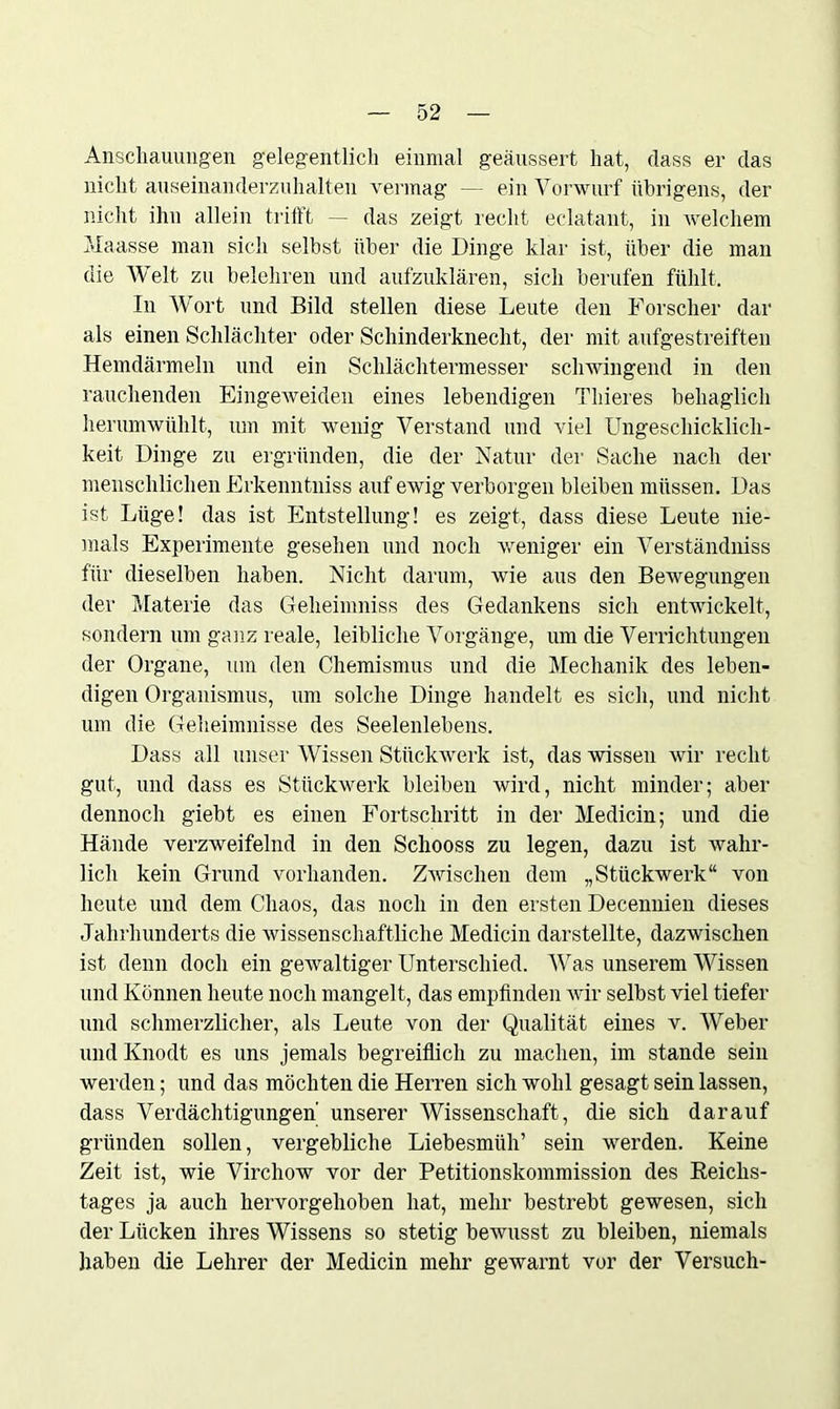 Anschauungen gelegentlich einmal geäussert hat, dass er das nicht auseinanderzuhalten vermag — ein Vorwurf übrigens, der nicht ihn allein trifft — das zeigt recht eclatant, in welchem Maasse man sich selbst über die Dinge klar ist, über die man die Welt zu belehren und aufzuklären, sich berufen fühlt. In Wort und Bild stellen diese Leute den Forscher dar als einen Schlächter oder Schinderknecht, der mit aufgestreiften Hemdärmeln und ein Schlächtermesser schwingend in den rauchenden Eingeweiden eines lebendigen Thieres behaglich herumwühlt, um mit wenig Verstand und viel Ungeschicklich- keit Dinge zu ergründen, die der Natur der Sache nach der menschlichen Erkenntniss auf ewig verborgen bleiben müssen. Das ist Lüge! das ist Entstellung! es zeigt, dass diese Leute nie- mals Experimente gesehen und noch weniger ein Verständniss für dieselben haben. Nicht darum, wie aus den Bewegungen der Materie das Cfeheimniss des Gedankens sich entwickelt, sondern um ganz reale, leibliche Vorgänge, um die Verrichtungen der Organe, um den Chemismus und die Mechanik des leben- digen Organismus, um solche Dinge handelt es sich, und nicht um die Geheimnisse des Seelenlebens. Dass all unser Wissen Stückwerk ist, das wissen wir recht gut, und dass es Stückwerk bleiben wird, nicht minder; aber dennoch giebt es einen Fortschritt in der Medicin; und die Hände verzweifelnd in den Schooss zu legen, dazu ist wahr- lich kein Grund vorhanden. Zwischen dem „Stückwerk“ von heute und dem Chaos, das noch in den ersten Decennien dieses Jahrhunderts die wissenschaftliche Medicin darstellte, dazwischen ist denn doch ein gewaltiger Unterschied. Was unserem Wissen und Können heute noch mangelt, das empfinden wir selbst viel tiefer und schmerzlicher, als Leute von der Qualität eines v. Weber undKnodt es uns jemals begreiflich zu machen, im stände sein werden; und das möchten die Herren sich wohl gesagt sein lassen, dass Verdächtigungen unserer Wissenschaft, die sich darauf gründen sollen, vergebliche Liebesmüh’ sein werden. Keine Zeit ist, wie Virchow vor der Petitionskommission des Reichs- tages ja auch hervorgehoben hat, mehr bestrebt gewesen, sich der Lücken ihres Wissens so stetig bewusst zu bleiben, niemals haben die Lehrer der Medicin mehr gewarnt vor der Versuch-