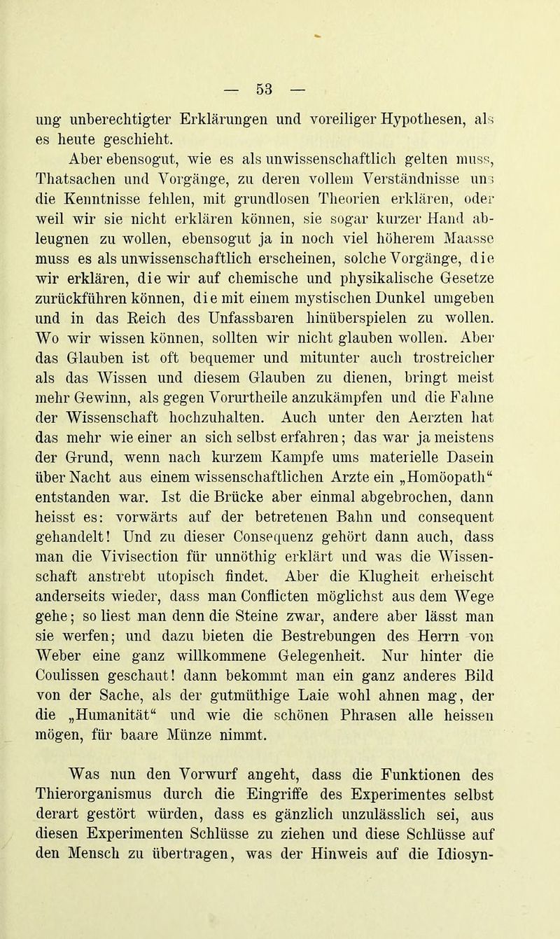 ung unberechtigter Erklärungen und voreiliger Hypothesen, als es heute geschieht. Aber ebensogut, wie es als unwissenschaftlich gelten muss, Thatsachen und Vorgänge, zu deren vollem Verständnisse um die Kenntnisse fehlen, mit grundlosen Theorien erklären, oder weil wir sie nicht erklären können, sie sogar kurzer Hand ab- leugnen zu wollen, ebensogut ja in noch viel höherem Maasse muss es als unwissenschaftlich erscheinen, solche Vorgänge, die wir erklären, die wir auf chemische und physikalische Gesetze zurückführen können, die mit einem mystischen Dunkel umgeben und in das Reich des Unfassbaren hinüberspielen zu wollen. Wo wir wissen können, sollten wir nicht glauben wollen. Aber das Glauben ist oft bequemer und mitunter auch trostreicher als das Wissen und diesem Glauben zu dienen, bringt meist mehr Gewinn, als gegen Vorurtheile anzukämpfen und die Fahne der Wissenschaft hochzuhalten. Auch unter den Aerzten hat das mehr wie einer an sich selbst erfahren; das war ja meistens der Grund, wenn nach kurzem Kampfe ums materielle Dasein über Nacht aus einem wissenschaftlichen Arzte ein „Homöopath“ entstanden war. Ist die Brücke aber einmal abgebrochen, dann heisst es: vorwärts auf der betretenen Bahn und consequent gehandelt! Und zu dieser Consequenz gehört dann auch, dass man die Vivisection für unnöthig erklärt und was die Wissen- schaft anstrebt utopisch findet. Aber die Klugheit erheischt anderseits wieder, dass man Conflicten möglichst aus dem Wege gehe; so liest man denn die Steine zwar, andere aber lässt man sie werfen; und dazu bieten die Bestrebungen des Herrn von Weber eine ganz willkommene Gelegenheit. Nur hinter die Coulissen geschaut! dann bekommt man ein ganz anderes Bild von der Sache, als der gutmüthige Laie wohl ahnen mag, der die „Humanität“ und wie die schönen Phrasen alle heissen mögen, für baare Münze nimmt. Was nun den Vorwurf angeht, dass die Funktionen des Thierorganismus durch die Eingriffe des Experimentes selbst derart gestört würden, dass es gänzlich unzulässlich sei, aus diesen Experimenten Schlüsse zu ziehen und diese Schlüsse auf den Mensch zu übertragen, was der Hinweis auf die Idiosyn-