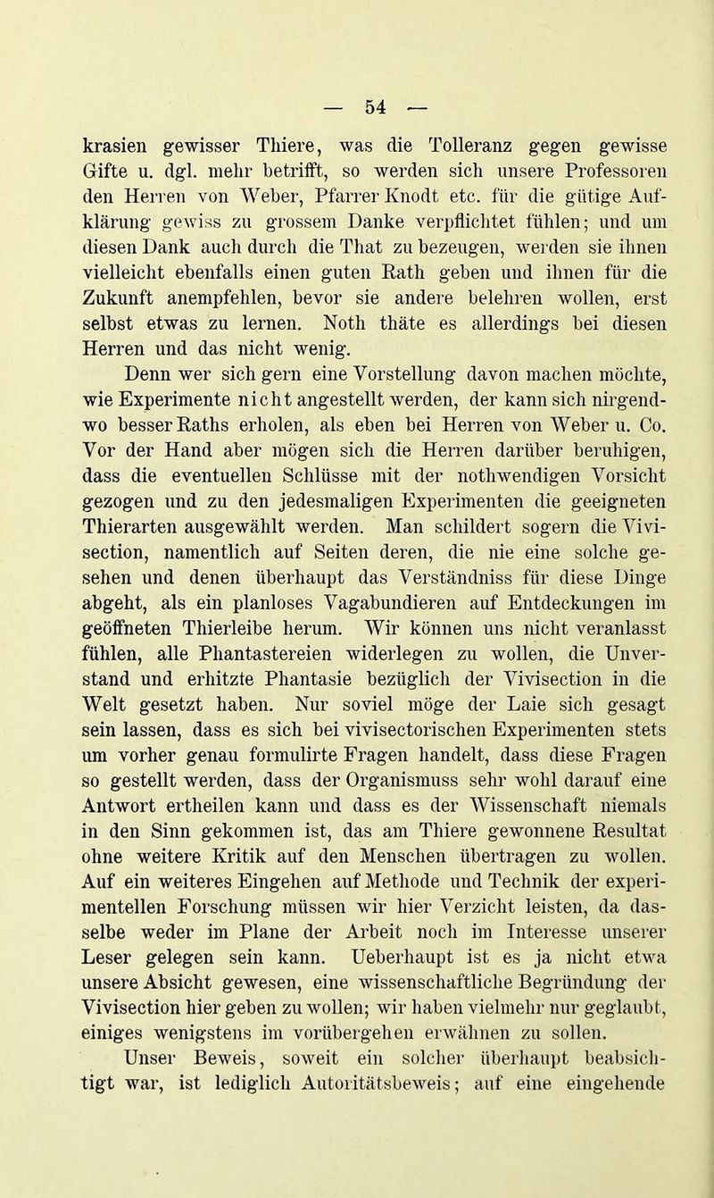 krasien gewisser Tliiere, was die Tolleranz gegen gewisse Gifte u. dgl. mehr betrifft, so werden sich unsere Professoren den Herren von Weber, Pfarrer Knodt etc. für die gütige Auf- klärung gewiss zu grossem Danke verpflichtet fühlen; und um diesen Dank auch durch die That zu bezeugen, werden sie ihnen vielleicht ebenfalls einen guten Rath geben und ihnen für die Zukunft anempfehlen, bevor sie andere belehren wollen, erst selbst etwas zu lernen. Noth thäte es allerdings bei diesen Herren und das nicht wenig. Denn wer sich gern eine Vorstellung davon machen möchte, wie Experimente nicht angestellt werden, der kann sich nirgend- wo besser Raths erholen, als eben bei Herren von Weber u. Co. Vor der Hand aber mögen sich die Herren darüber beruhigen, dass die eventuellen Schlüsse mit der nothwendigen Vorsicht gezogen und zu den jedesmaligen Experimenten die geeigneten Thierarten ausgewählt werden. Man schildert sogern die Vivi- section, namentlich auf Seiten deren, die nie eine solche ge- sehen und denen überhaupt das Verständniss für diese Dinge abgeht, als ein planloses Vagabundieren auf Entdeckungen im geöffneten Thierleibe herum. Wir können uns nicht veranlasst fühlen, alle Phantastereien widerlegen zu wollen, die Unver- stand und erhitzte Phantasie bezüglich der Vivisection in die Welt gesetzt haben. Nur soviel möge der Laie sich gesagt sein lassen, dass es sich bei vivisectorischen Experimenten stets um vorher genau formulirte Fragen handelt, dass diese Fragen so gestellt werden, dass der Organismuss sehr wohl darauf eine Antwort ertheilen kann und dass es der Wissenschaft niemals in den Sinn gekommen ist, das am Tliiere gewonnene Resultat ohne weitere Kritik auf den Menschen übertragen zu wollen. Auf ein weiteres Eingehen auf Methode und Technik der experi- mentellen Forschung müssen wir hier Verzicht leisten, da das- selbe weder im Plane der Arbeit noch im Interesse unserer Leser gelegen sein kann. Ueberhaupt ist es ja nicht etwa unsere Absicht gewesen, eine wissenschaftliche Begründung der Vivisection hier geben zu wollen; wir haben vielmehr nur geglaubt, einiges wenigstens im vorübergehen erwähnen zu sollen. Unser Beweis, soweit ein solcher überhaupt beabsich- tigt war, ist lediglich Autoritätsbeweis; auf eine eingehende