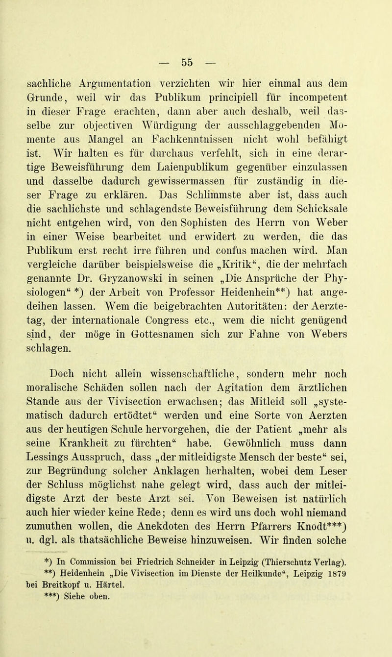 sachliche Argumentation verzichten wir liier einmal aus dem Grunde, weil wir das Publikum principiell für incompetent in dieser Frage erachten, dann aber auch deshalb, weil das- selbe zur objectiven Würdigung der ausschlaggebenden Mo- mente aus Mangel an Fachkenntnissen nicht wohl befähigt ist. Wir halten es für durchaus verfehlt, sich in eine derar- tige Beweisführung dem Laienpublikum gegenüber einzulassen und dasselbe dadurch gewissermassen für zuständig in die- ser Frage zu erklären. Das Schlimmste aber ist, dass auch die sachlichste und schlagendste Beweisführung dem Schicksale nicht entgehen wird, von den Sophisten des Herrn von Weber in einer Weise bearbeitet und erwidert zu werden, die das Publikum erst recht irre führen und confus machen wird. Man vergleiche darüber beispielsweise die „Kritik“, die der mehrfach genannte Dr. Gryzanowski in seinen „Die Ansprüche der Phy- siologen“ *) der Arbeit von Professor Heidenhein**) hat ange- deihen lassen. Wem die beigebrachten Autoritäten: derAerzte- tag, der internationale Congress etc., wem die nicht genügend sind, der möge in Gottesnamen sich zur Fahne von Webers schlagen. Doch nicht allein wissenschaftliche, sondern mehr noch moralische Schäden sollen nach der Agitation dem ärztlichen Stande aus der Vivisection erwachsen; das Mitleid soll „syste- matisch dadurch ertödtet“ werden und eine Sorte von Aerzten aus der heutigen Schule hervorgehen, die der Patient „mehr als seine Krankheit zu fürchten“ habe. Gewöhnlich muss dann Lessings Ausspruch, dass „der mitleidigste Mensch der beste“ sei, zur Begründung solcher Anklagen herhalten, wobei dem Leser der Schluss möglichst nahe gelegt wird, dass auch der mitlei- digste Arzt der beste Arzt sei. Von Beweisen ist natürlich auch hier wieder keine Bede; denn es wird uns doch wohl niemand zumuthen wollen, die Anekdoten des Herrn Pfarrers Knodt***) u. dgl. als thatsächliche Beweise hinzuweisen. Wir finden solche *) In Commission bei Friedrich Schneider in Leipzig- (Thierschutz Verlag). **) Heidenhein „Die Vivisection im Dienste der Heilkunde“, Leipzig 1879 hei Breitkopf u. Härtel. ***) Siehe oben.