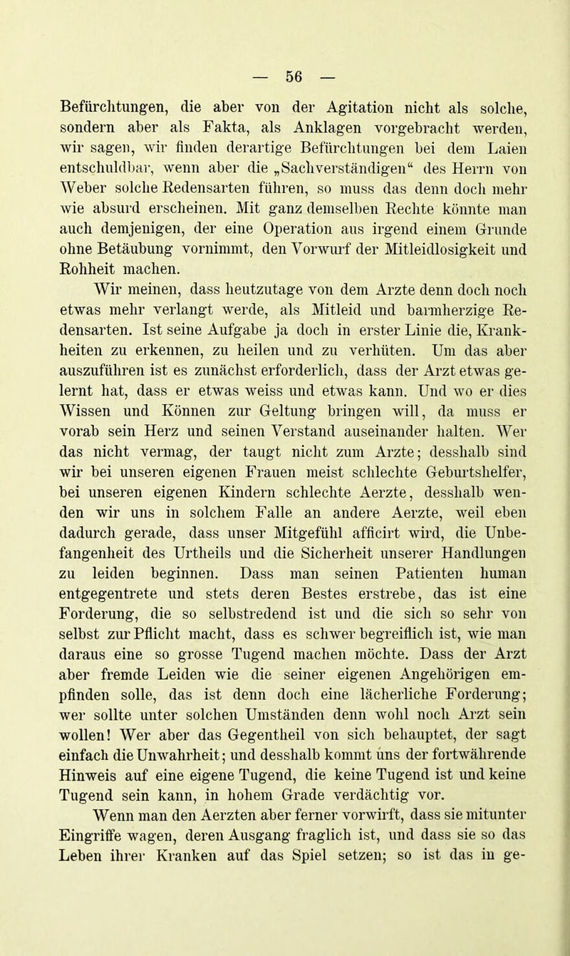 Befürchtungen, die aber von der Agitation nicht als solche, sondern aber als Fakta, als Anklagen vorgebracht werden, wir sagen, wir Anden derartige Befürchtungen bei dem Laien entschuldbar, wenn aber die „Sachverständigen“ des Herrn von Weber solche Redensarten führen, so muss das denn doch mehr wie absurd erscheinen. Mit ganz demselben Rechte könnte man auch demjenigen, der eine Operation aus irgend einem Grunde ohne Betäubung vornimmt, den Vorwurf der Mitleidlosigkeit und Rohheit machen. Wir meinen, dass heutzutage von dem Arzte denn doch noch etwas mehr verlangt werde, als Mitleid und barmherzige Re- densarten. Ist seine Aufgabe ja doch in erster Linie die, Krank- heiten zu erkennen, zu heilen und zu verhüten. Um das aber auszuführen ist es zunächst erforderlich, dass der Arzt etwas ge- lernt hat, dass er etwas weiss und etwas kann. Und wo er dies Wissen und Können zur Geltung bringen will, da muss er vorab sein Herz und seinen Verstand auseinander halten. Wei- das nicht vermag, der taugt nicht zum Arzte; desshalb sind wir bei unseren eigenen Frauen meist schlechte Geburtshelfer, bei unseren eigenen Kindern schlechte Aerzte, desshalb wen- den wir uns in solchem Falle an andere Aerzte, weil eben dadurch gerade, dass unser Mitgefühl afücirt wird, die Unbe- fangenheit des Urtheils und die Sicherheit unserer Handlungen zu leiden beginnen. Dass man seinen Patienten human entgegentrete und stets deren Bestes erstrebe, das ist eine Forderung, die so selbstredend ist und die sich so sehr von selbst zur Püicht macht, dass es schwer begreiüich ist, wie man daraus eine so grosse Tugend machen möchte. Dass der Arzt aber fremde Leiden wie die seiner eigenen Angehörigen em- pünden solle, das ist denn doch eine lächerliche Forderung; wer sollte unter solchen Umständen denn wohl noch Arzt sein wollen! Wer aber das Gegentheil von sich behauptet, der sagt einfach die Unwahrheit; und desshalb kommt uns der fortwährende Hinweis auf eine eigene Tugend, die keine Tugend ist und keine Tugend sein kann, in hohem Grade verdächtig vor. Wenn man den Aerzten aber ferner vorwirft, dass sie mitunter Eingriffe wagen, deren Ausgang fraglich ist, und dass sie so das Leben ihrer Kranken auf das Spiel setzen; so ist das in ge-