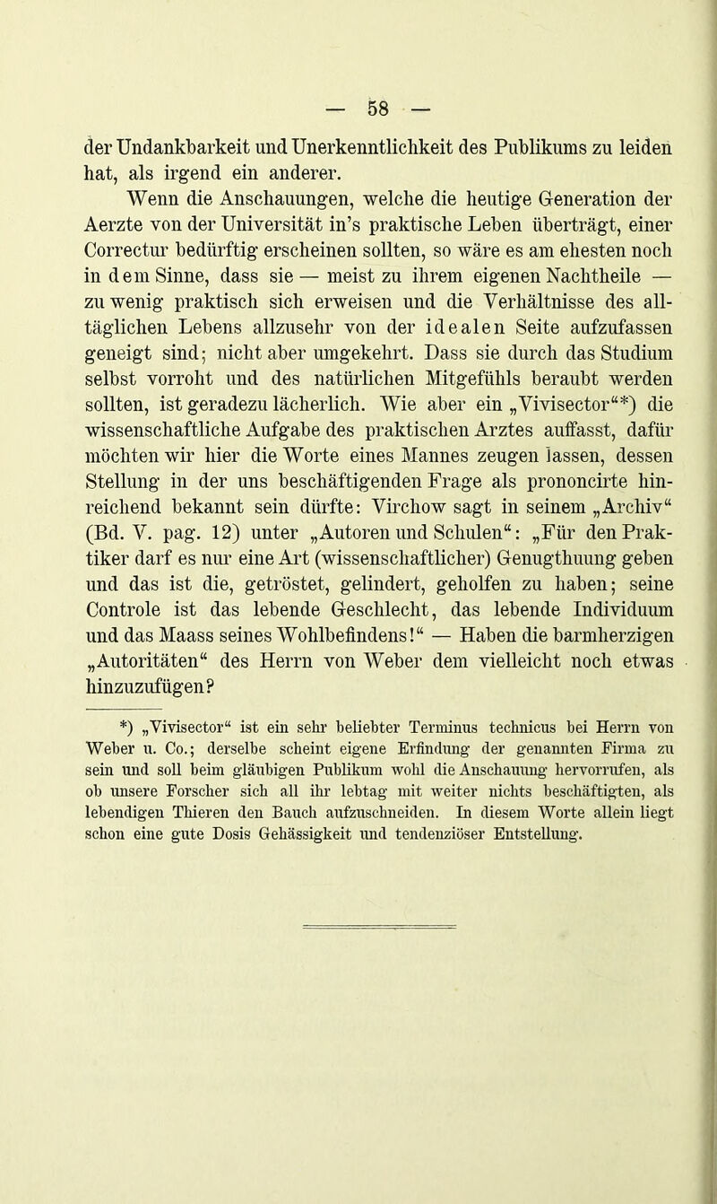 der Undankbarkeit und Unerkenntliclikeit des Publikums zu leiden hat, als irgend ein anderer. Wenn die Anschauungen, welche die heutige Generation der Aerzte von der Universität in’s praktische Leben überträgt, einer Correctur bedürftig erscheinen sollten, so wäre es am ehesten noch in dem Sinne, dass sie— meist zu ihrem eigenen Nachtheile — zuwenig praktisch sich erweisen und die Verhältnisse des all- täglichen Lebens allzusehr von der idealen Seite aufzufassen geneigt sind; nicht aber umgekehrt. Dass sie durch das Studium selbst vorroht und des natürlichen Mitgefühls beraubt werden sollten, ist geradezu lächerlich. Wie aber ein „Vivisector“*) die wissenschaftliche Aufgabe des praktischen Arztes auffasst, dafür möchten wir hier die Worte eines Mannes zeugen lassen, dessen Stellung in der uns beschäftigenden Frage als prononcirte hin- reichend bekannt sein dürfte: Virchow sagt in seinem „Archiv“ (Bd. V. pag. 12) unter „Autoren und Schulen“: „Für den Prak- tiker darf es nur eine Art (wissenschaftlicher) Genugthuung geben und das ist die, getröstet, gelindert, geholfen zu haben; seine Controle ist das lebende Geschlecht, das lebende Individuum und das Maass seines Wohlbefindens!“ — Haben die barmherzigen „Autoritäten“ des Herrn von Weber dem vielleicht noch etwas hinzuzufügen? *) „Vivisector“ ist ein sein1 beliebter Terminus technicus bei Herrn von Weber u. Co.; derselbe scheint eigene Erfindung der genannten Firma zu sein und soll beim gläubigen Publikum wohl die Anschauung hervorrufen, als ob unsere Forscher sich all ihr lebtag mit weiter nichts beschäftigten, als lebendigen Thieren den Bauch aufzuschneiden. In diesem Worte allein liegt schon eine gute Dosis Gehässigkeit und tendenziöser Entstellung.