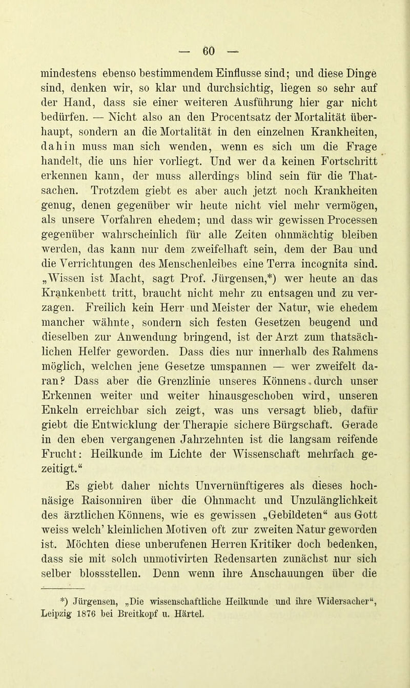 mindestens ebenso bestimmendem Einflüsse sind; und diese Dinge sind, denken wir, so klar und durchsichtig, liegen so sehr auf der Hand, dass sie einer weiteren Ausführung hier gar nicht bedürfen. — Nicht also an den Procentsatz der Mortalität über- haupt, sondern an die Mortalität in den einzelnen Krankheiten, dahin muss man sich wenden, wenn es sich um die Frage handelt, die uns hier vorliegt. Und wer da keinen Fortschritt erkennen kann, der muss allerdings blind sein für die Tliat- sachen. Trotzdem giebt es aber auch jetzt noch Krankheiten genug, denen gegenüber wir heute nicht viel mehr vermögen, als unsere Vorfahren ehedem; und dass wir gewissen Processen gegenüber wahrscheinlich für alle Zeiten ohnmächtig bleiben werden, das kann nur dem zweifelhaft sein, dem der Bau und die Verrichtungen des Menschenleibes eine Terra incognita sind. „Wissen ist Macht, sagt Prof. Jürgensen,*) wer heute an das Krankenbett tritt, braucht nicht mehr zu entsagen und zu ver- zagen. Freilich kein Herr und Meister der Natur, wie ehedem mancher wähnte, sondern sich festen Gesetzen beugend und dieselben zur Anwendung bringend, ist der Arzt zum thatsäch- lichen Helfer geworden. Dass dies nur innerhalb des Rahmens möglich, welchen jene Gesetze umspannen — wer zweifelt da- ran P Dass aber die Grenzlinie unseres Könnens durch unser Erkennen weiter und weiter hinausgeschoben wird, unseren Enkeln erreichbar sich zeigt, was uns versagt blieb, dafür giebt die Entwicklung der Therapie sichere Bürgschaft. Gerade in den eben vergangenen Jahrzehnten ist die langsam reifende Frucht: Heilkunde im Lichte der Wissenschaft mehrfach ge- zeitigt.“ Es giebt daher nichts Unvernünftigeres als dieses hoch- näsige Raisonniren über die Ohnmacht und Unzulänglichkeit des ärztlichen Könnens, wie es gewissen „Gebildeten“ aus Gott weiss welch’ kleinlichen Motiven oft zur zweiten Natur geworden ist. Möchten diese unberufenen Herren Kritiker doch bedenken, dass sie mit solch unmotivirten Redensarten zunächst nur sich selber blossstellen. Denn wenn ihre Anschauungen über die *) Jürgensen, „Die wissenschaftliche Heilkunde und ihre Widersacher“, Leipzig 1876 hei Breitkopf u. Härtel.