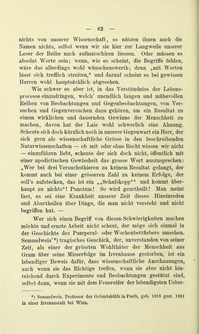 nichts von unserer Wissenschaft, so nützen ihnen auch die Namen nichts, selbst wenn wir sie hier zur Langweile unserer Leser der Reihe nach aufmarschiren Hessen. Oder müssen es absolut Worte sein; wenn, wie es scheint, die Begriffe fehlen, wäre das allerdings wohl wünschenswerth; denn „mit Worten lässt sich trefflich streiten,“ und darauf scheint es bei gewissen Herren wohl hauptsächlich abgesehen. Wie schwer es aber ist, in das Verständniss der Lebens- processe einzudringen, welch’ unendlich langen und mühevollen Reihen von Beobachtungen und Gegenbeobachtungen, von Ver- suchen und Gegenversuchen dazu gehören, um ein Resultat zu einem wirklichen und dauernden Gewinne der Menschheit zu machen, davon hat der Laie wohl schwerlich eine Ahnung. Scheute sich doch kürzlich noch in unserer Gegenwart ein Herr, der sich gern als wissenschaftliche Grösse in den beschreibenden Naturwissenschaften — ob mit oder ohne Recht wissen wir nicht — einzuführen liebt, scheute der sich doch nicht, öffentlich mit einer apodictischen Gewissheit das grosse Wort auszusprechen: „Wer bei drei Versuchsthieren zu keinem Resultat gelangt, der kommt auch bei einer grösseren Zahl zu keinem Erfolge, der soll’s aufstecken, das ist ein „„Schafskopp““ und kommt über- haupt zu nichts“! Punctum! So wird geurtheilt! Man meint fast, es sei eine Krankheit unserer Zeit dieses Hineinreden und Aburtheilen über Dinge, die man nicht versteht und nicht begriffen hat. — Wer sich einen Begriff von diesen Schwierigkeiten machen möchte und ernste Arbeit nicht scheut, der möge sich einmal in der Geschichte des Puerperal- oder Wochenbettfiebers umselien. Semmelweis’ *) tragisches Geschick, der, unverstanden von seiner Zeit, als einer der grössten Wolilthäter der Menschheit aus Gram über seine Misserfolge im Irrenhause gestorben, ist ein lebendiger Beweis dafür, dass wissenschaftliche Anschauungen, auch wenn sie das Richtige treffen, wenn sie aber nicht hin- reichend durch Experimente und Beobachtungen gestützt sind, selbst dann, wenn sie mit dem Feuereifer der lebendigsten Ueber- *) Semmelweis, Professor der Gebnrtshülfe in Pestli, geb. 1818 gest. 1861 in einer Irrenanstalt bei Wien.