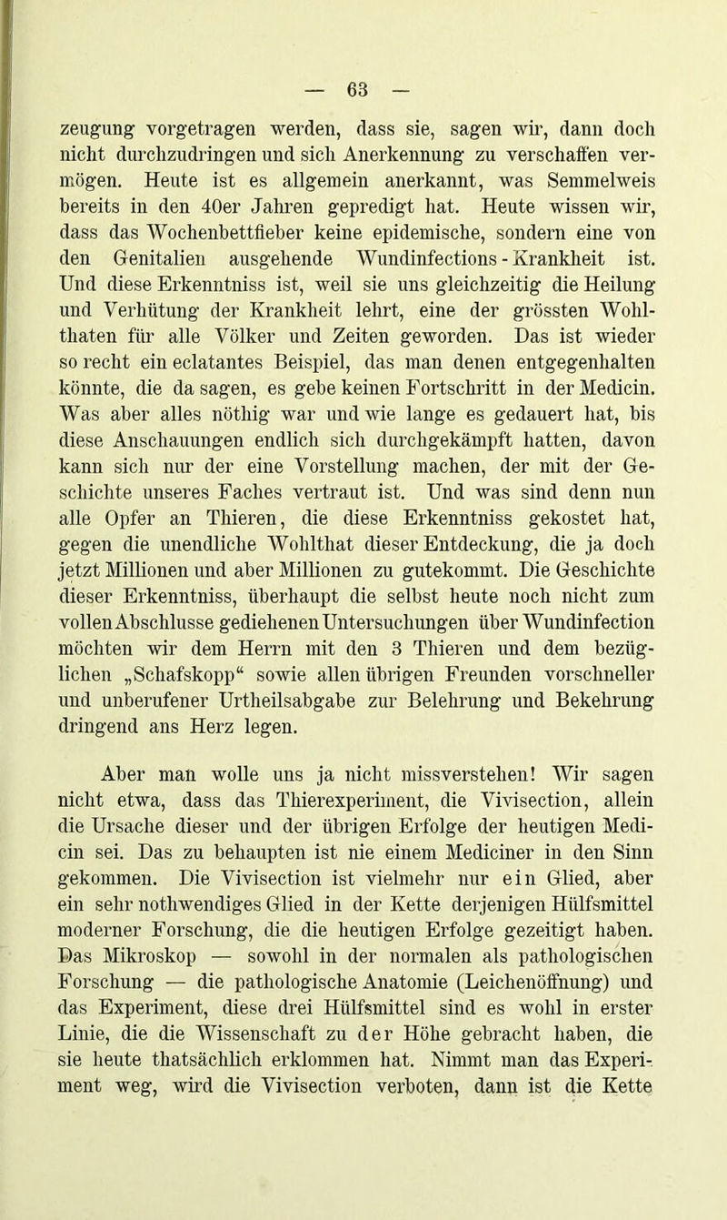 zeugung- vorgetragen werden, dass sie, sagen wir, dann doch nicht durchzudringen und sich Anerkennung zu verschaffen ver- mögen. Heute ist es allgemein anerkannt, was Semmelweis bereits in den 40er Jahren gepredigt hat. Heute wissen wir, dass das Wochenbettfieber keine epidemische, sondern eine von den Genitalien ausgehende Wundinfections - Krankheit ist. Und diese Erkenntniss ist, weil sie uns gleichzeitig die Heilung und Verhütung der Krankheit lehrt, eine der grössten Wohl- tliaten für alle Völker und Zeiten geworden. Das ist wieder so recht ein eclatantes Beispiel, das man denen entgegenhalten könnte, die da sagen, es gebe keinen Fortschritt in der Medicin. Was aber alles nötliig war und wie lange es gedauert hat, bis diese Anschauungen endlich sich durchgekämpft hatten, davon kann sich nur der eine Vorstellung machen, der mit der Ge- schichte unseres Faches vertraut ist. Und was sind denn nun alle Opfer an Thieren, die diese Erkenntniss gekostet hat, gegen die unendliche Wohlthat dieser Entdeckung, die ja doch jetzt Millionen und aber Millionen zu gutekommt. Die Geschichte dieser Erkenntniss, überhaupt die selbst heute noch nicht zum vollen Abschlüsse gediehenen Untersuchungen über Wundinfection möchten wir dem Herrn mit den 3 Thieren und dem bezüg- lichen „Schafskopp“ sowie allen übrigen Freunden vorschneller und unberufener Urtheilsabgabe zur Belehrung und Bekehrung dringend ans Herz legen. Aber man wolle uns ja nicht missverstehen! Wir sagen nicht etwa, dass das Thierexperiment, die Vivisection, allein die Ursache dieser und der übrigen Erfolge der heutigen Medi- cin sei. Das zu behaupten ist nie einem Mediciner in den Sinn gekommen. Die Vivisection ist vielmehr nur ein Glied, aber ein sehr nothwendiges Glied in der Kette derjenigen Hülfsmittel moderner Forschung, die die heutigen Erfolge gezeitigt haben. Das Mikroskop — sowohl in der normalen als pathologischen Forschung — die pathologische Anatomie (Leichenöffnung) und das Experiment, diese drei Hülfsmittel sind es wohl in erster Linie, die die Wissenschaft zu der Höhe gebracht haben, die sie heute thatsächlich erklommen hat. Nimmt man das Experi- ment weg, wird die Vivisection verboten, dann ist die Kette