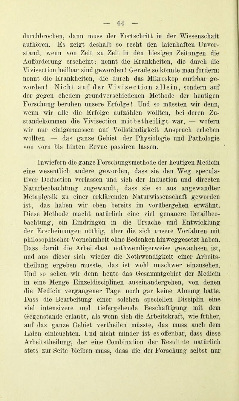 durchbrochen, dann muss der Fortschritt in der Wissenschaft aufhören. Es zeigt deshalb so recht den laienhaften Unver- stand, wenn von Zeit zu Zeit in den hiesigen Zeitungen die Aufforderung erscheint: nennt die Krankheiten, die durch die Vivisection heilbar sind geworden! Gerade so könnte man fordern: nennt die Krankheiten, die durch das Mikroskop curirbar ge- worden! Nicht auf der Vivisection allein, sondern auf der gegen ehedem grundverschiedenen Methode der heutigen Forschung beruhen unsere Erfolge! Und so müssten wir denn, wenn wir alle die Erfolge aufzählen wollten, bei deren Zu- standekommen die Vivisection mitbet heiligt war, — wofern wir nur einigermassen auf Vollständigkeit Anspruch erheben wollten — das ganze Gebiet der Physiologie und Pathologie von vorn bis hinten Revue passiren lassen. Inwiefern die ganze Forsclmngsmethode der heutigen Medicin eine wesentlich andere geworden, dass sie den Weg specula- tiver Deduction verlassen und sich der Induction und directen Naturbeobachtung zugewandt, dass sie so aus angewandter Metaphysik zu einer erklärenden Naturwissenschaft geworden ist, das haben wir oben bereits im vorübergehen erwähnt. Diese Methode macht natürlich eine viel genauere Detailbeo- bachtung, ein Eindringen in die Ursache und Entwicklung der Erscheinungen nöthig, über die sich unsere Vorfahren mit philosophischer Vornehmheit ohne Bedenken hinweggesetzt haben. Dass damit die Arbeitslast nothwendigerweise gewachsen ist, und aus dieser sich wieder die Notliwendigkeit einer Arbeits- theilung ergeben musste, das ist wohl unschwer einzusehen. Und so sehen wir denn heute das Gesammtgebiet der Medicin in eine Menge Einzeldisciplinen auseinandergehen, von denen die Medicin vergangener Tage noch gar keine Ahnung hatte. Dass die Bearbeitung einer solchen speciellen Disciplin eine viel intensivere und tiefergehende Beschäftigung mit dem Gegenstände erlaubt, als wenn sich die Arbeitskraft, wie früher, auf das ganze Gebiet vertheilen müsste, das muss auch dem Laien einleuchten. Und nicht minder ist es offenbar, dass diese Arbeitstheilung, der eine Combination der Resu 'te natürlich stets zur Seite bleiben muss, dass die der Forschung selbst nur