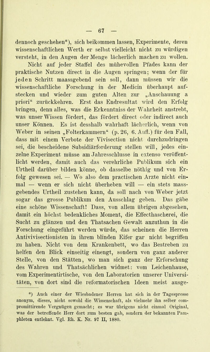 dennoch geschehen*), sich beikommen lassen, Experimente, deren wissenschaftlichen Werth er seihst vielleicht nicht zu würdigen versteht, in den Augen der Menge lächerlich machen zu wollen. Nicht auf jeder Staifel des mühevollen Pfades kann der praktische Nutzen direct in die Augen springen; wenn der für jeden Schritt maassgehend sein soll, dann müssen wir die wissenschaftliche Forschung in der Medicin überhaupt auf- stecken und wieder zum guten Alten zur „Anschauung a priori“ zurückkehren. Erst das Endresultat wird den Erfolg bringen, denn alles, was die Erkenntniss der Wahrheit anstrebt, was unser Wissen fördert, das fördert direct oder indirect auch unser Können. Es ist desshalb wahrhaft lächerlich, wenn von Weber in seinen „Folterkammern“ (p. 26, 6. Aufl.) für den Fall, dass mit einem Verbote der Vivisection nicht durchzudringen sei, die bescheidene Subsidiärforderung stellen will, jedes ein- zelne Experiment müsse am Jahresschlüsse in extenso veröffent- licht werden, damit auch das vereheliche Publikum sich ein Urtheil darüber bilden könne, ob dasselbe nöthig und von Er- folg gewesen sei. — Wo also dem practischen Arzte nicht ein- mal — wenn er sich nicht überheben will — ein stets mass- gebendes Urtheil zustehen kann, da soll nach von Weber jetzt sogar das grosse Publikum den Ausschlag geben. Das gäbe eine schöne Wissenschaft! Dass, von allem übrigen abgesehen, damit ein höchst bedenkliches Moment, die Effecthascherei, die Sucht zu glänzen und den Thatsachen Gewalt anzuthun in die Forschung eingeführt werden würde, das scheinen die Herren Antivivisectionisten in ihrem blinden Eifer gar nicht begriffen zu haben. Nicht von dem Krankenbett, wo das Bestreben zu helfen den Blick einseitig einengt, sondern von ganz anderer Stelle, von den Stätten, wo man sich ganz der Erforschung des Wahren und Thatsächlichen widmet: vom Leichenhause, vom Experimentirtische, von den Laboratorien unserer Universi- täten, von dort sind die reformatorischen Ideen meist ausge- *) Auch einer der Wiesbadener Herren hat sich in der Tagespresse anonym, dieses, nicht sowohl die Wissenschaft, als vielmehr ihn selber com- promittirende Vergntigeu gemacht; es war übrigens nicht einmal Original, was der betreffende Herr dort zum besten gab, sondern der bekannten Pam- phleten entlehnt. Vgl. Rh. K. Nr. 97 II, 1880.