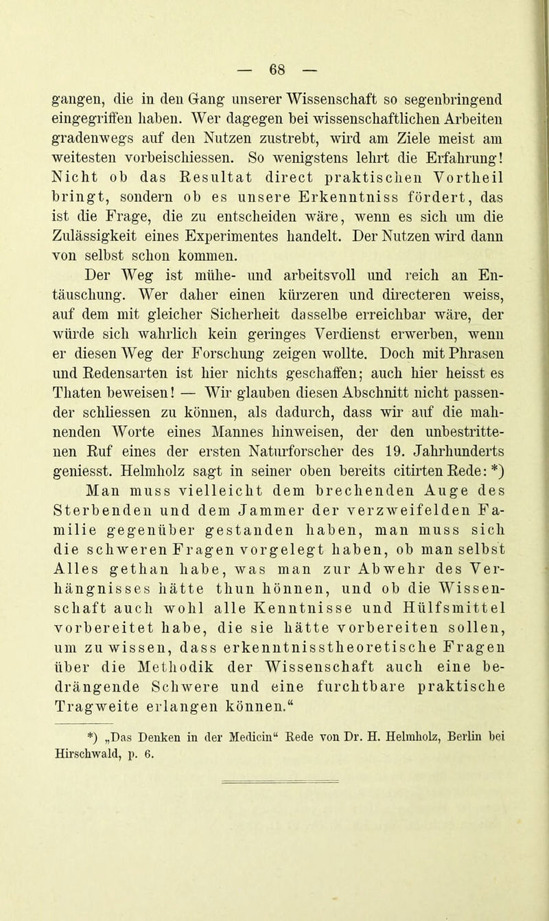 gangen, die in den Gang unserer Wissenschaft so segenbringend eingegriffen haben. Wer dagegen bei wissenschaftlichen Arbeiten gradenwegs auf den Nutzen zustrebt, wird am Ziele meist am weitesten vorbeischiessen. So wenigstens lehrt die Erfahrung! Nicht ob das Resultat direct praktischen Vortheil bringt, sondern ob es unsere Erkenntniss fördert, das ist die Frage, die zu entscheiden wäre, wenn es sich um die Zulässigkeit eines Experimentes handelt. Der Nutzen wird dann von selbst schon kommen. Der Weg ist mühe- und arbeitsvoll und reich an En- täuschung. Wer daher einen kürzeren und directeren weiss, auf dem mit gleicher Sicherheit dasselbe erreichbar wäre, der würde sich wahrlich kein geringes Verdienst erwerben, wenn er diesen Weg der Forschung zeigen wollte. Doch mit Phrasen und Redensarten ist hier nichts geschaffen; auch hier heisst es Tliaten beweisen! — Wir glauben diesen Abschnitt nicht passen- der schliessen zu können, als dadurch, dass wir auf die mah- nenden Worte eines Mannes hinweisen, der den unbestritte- nen Ruf eines der ersten Naturforscher des 19. Jahrhunderts geniesst. Helmholz sagt in seiner oben bereits citirten Rede: *) Man muss vielleicht dem brechenden Auge des Sterbenden und dem Jammer der verzweifelden Fa- milie gegenüber gestanden haben, man muss sich die schweren Fragen vorgelegt haben, ob man selbst Alles gethan habe, was man zur Abwehr des Ver- hängnisses hätte thun hönnen, und ob die Wissen- schaft auch wohl alle Kenntnisse und Hülfsmittel vorbereitet habe, die sie hätte vorbereiten sollen, um zu wissen, dass erkenntnisstheoretische Fragen über die Methodik der Wissenschaft auch eine be- drängende Schwere und eine furchtbare praktische Tragweite erlangen können.“ *) „Das Denken in der Medicin“ Rede von Dr. H. Helmholz, Berlin bei Hirschwald, p. 6.