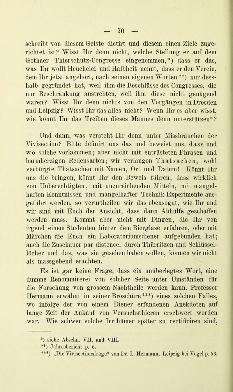 schreibt von diesem Geiste dictirt und diesem einen Ziele zuge- richtet ist? Wisst Ihr denn nicht, welche Stellung er auf dem Gothaer Thierschutz-Congresse eingenommen,*) dass er das, was Ihr wollt Heuchelei und Halbheit nennt, dass er den Verein, dem Ihr jetzt angehört, nach seinen eigenen Worten **) nur dess- lialb gegründet hat, weil ihm die Beschlüsse des Congresses, die nur Beschränkung anstrebten, weil ihm diese nicht genügend waren? Wisst Ihr denn nichts von den Vorgängen in Dresden und Leipzig? Wisst Ihr das alles nicht? Wenn Ihr es aber wisst, wie könnt Ihr das Treiben dieses Mannes denn unterstützen“? Und dann, was versteht Ihr denn unter Missbräuchen der Vivisection? Bitte definirt uns das und beweist uns, dass und w o solche Vorkommen; aber nicht mit entrüsteten Phrasen und barmherzigen Redensarten; wir verlangen Thatsaclien, wohl verbürgte Thatsaclien mit Namen, Ort und Datum! Könnt Ihr uns die bringen, könnt Ihr den Beweis führen, dass wirklich von Unberechtigten, mit unzureichenden Mitteln, mit mangel- haften Kenntnissen und mangelhafter Technik Experimente aus- geführt werden, so verurtheilen wir das ebensogut, wie Ihr und wir sind mit Euch der Ansicht, dass dann Abhülfe geschaffen werden muss. Kommt aber nicht mit Dingen, die Ihr von irgend einem Studenten hinter dem Bierglase erfahren, oder mit Märchen die Euch ein Laboratoriumsdiener aufgebunden hat; auch die Zuschauer par distence, durch Thürritzen und Schlüssel- löcher und das, was sie gesehen haben wollen, können wir nicht als massgebend erachten. Es ist gar keine Frage, dass ein unüberlegtes Wort, eine dumme Renommirerei von solcher Seite unter Umständen für die Forschung von grossem Nachtheile werden kann. Professor Hermann erwähnt in seiner Broschüre ***) eines solchen Falles, wo infolge der von einem Diener erfundenen Anekdoten auf lange Zeit der Ankauf von Versuchstliieren erschwert worden war. Wie schwer solche Irrthiimer später zu rectificiren sind, *) siehe Absclin. VII. und VIII. **) Jahresbericht p. 6. ***) „Die Vivisectionsfrage“ von Dr. L. Hermann, Leipzig bei Vogel p. 53.