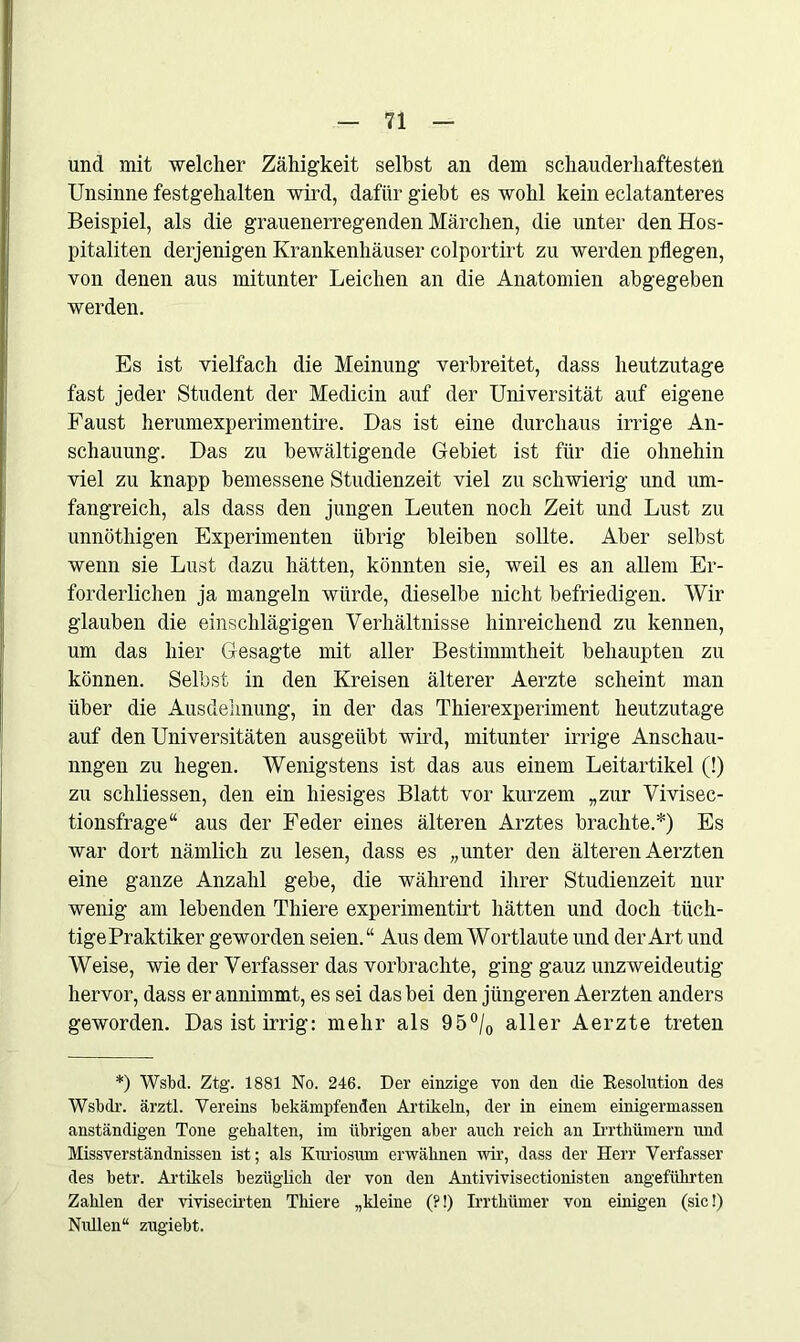 und mit welcher Zähigkeit selbst an dem schauderhaftesten Unsinne festgehalten wird, dafür giebt es wohl kein eclatanteres Beispiel, als die grauenerregenden Märchen, die unter den Hos- pitanten derjenigen Krankenhäuser colportirt zu werden pflegen, von denen aus mitunter Leichen an die Anatomien abgegeben werden. Es ist vielfach die Meinung verbreitet, dass heutzutage fast jeder Student der Medicin auf der Universität auf eigene Faust herumexperimentire. Das ist eine durchaus irrige An- schauung. Das zu bewältigende Gebiet ist für die ohnehin viel zu knapp bemessene Studienzeit viel zu schwierig und um- fangreich, als dass den jungen Leuten noch Zeit und Lust zu unnöthigen Experimenten übrig bleiben sollte. Aber selbst wenn sie Lust dazu hätten, könnten sie, weil es an allem Er- forderlichen ja mangeln würde, dieselbe nicht befriedigen. Wir glauben die einschlägigen Verhältnisse hinreichend zu kennen, um das hier Gesagte mit aller Bestimmtheit behaupten zu können. Selbst in den Kreisen älterer Aerzte scheint man über die Ausdehnung, in der das Thierexperiment heutzutage auf den Universitäten ausgeübt wird, mitunter irrige Anschau- ungen zu hegen. Wenigstens ist das aus einem Leitartikel (!) zu schliessen, den ein hiesiges Blatt vor kurzem „zur Vivisec- tionsfrage“ aus der Feder eines älteren Arztes brachte.*) Es war dort nämlich zu lesen, dass es „unter den älteren Aerzten eine ganze Anzahl gebe, die während ihrer Studienzeit nur wenig am lebenden Thiere experimentirt hätten und doch tüch- tige Praktiker geworden seien.“ Aus dem Wortlaute und der Art und Weise, wie der Verfasser das vorbrachte, ging gauz unzweideutig hervor, dass er annimmt, es sei das bei den jüngeren Aerzten anders geworden. Das ist irrig: mehr als 95°/0 aller Aerzte treten *) Wsbd. Ztg. 1881 No. 246. Der einzige von den die Resolution des Wsbdr. ärztl. Vereins bekämpfenden Artikeln, der in einem einigermassen anständigen Tone gehalten, im übrigen aber auch reich an Irrthümern und Missverständnissen ist; als Kuriosum erwähnen wir, dass der Herr Verfasser des hetr. Artikels bezüglich der von den Antivivisectionisten angeführten Zahlen der vivisecirten Thiere „kleine (?!) Irrthümer von einigen (sic!) Nullen“ zugiebt.