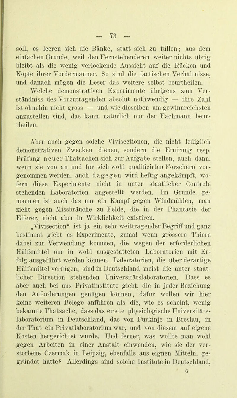 soll, es leeren sich die Bänke, statt sich zu füllen; aus dem einfachen Grunde, weil den Fernstehenderen weiter nichts übrig bleibt als die wenig verlockende Aussicht auf die Bücken und Köpfe ihrer Vordermänner. So sind die factischen Verhältnisse, und danach mögen die Leser das weitere selbst beurtheilen. Welche demonstrativen Experimente übrigens zum Ver- ständnis des Vorzutragenden absolut notliwendig — ihre Zahl ist ohnehin nicht gross — und wie dieselben am gewinnreichsten anzustellen sind, das kann natürlich nur der Fachmann beur- theilen. Aber auch gegen solche Vivisectionen, die nicht lediglich demonstrativen Zwecken dienen, sondern die Eruirung resp. Prüfung neuer Thatsachen sich zur Aufgabe stellen, auch dann, wenn sie von an und für sich wohl qualificirten Forschern vor- genommen werden, auch dagegen wird heftig angekämpft, wo- fern diese Experimente nicht in unter staatlicher Controle stehenden Laboratorien angestellt werden. Im Grunde ge- nommen ist auch das nur ein Kampf gegen Windmühlen, man zieht gegen Missbrauche zu Felde, die in der Phantasie der Eiferer, nicht aber in Wirklichkeit existiren. „Vivisection“ ist ja ein sehr weittragender Begriff und ganz bestimmt giebt es Experimente, zumal wenn grössere Thiere dabei zur Verwendung kommen, die wegen der erforderlichen Hülfsmittel nur in wohl ausgestatteten Laboratorien mit Er- folg ausgeführt werden können. Laboratorien, die über derartige Hülfsmittel verfügen, sind in Deutschland meist die unter staat- licher Direction stehenden Universitätslaboratorien. Dass es aber auch bei uns Privatinstitute giebt, die in jeder Beziehung den Anforderungen genügen können, dafür wollen wir hier keine weiteren Belege anführen als die, wie es scheint, wenig bekannte Thatsache, dass das erste physiologische Universitäts- laboratorium in Deutschland, das von Purkinje in Breslau, in der That ein Privatlaboratorium war, und von diesem auf eigene Kosten hergerichtet wurde. Und ferner, was wollte man wohl gegen Arbeiten in einer Anstalt einwenden, wie sie der ver- storbene Czermak in Leipzig, ebenfalls aus eignen Mitteln, ge- gründet hatte? Allerdings sind solche Institute in Deutschland, 6