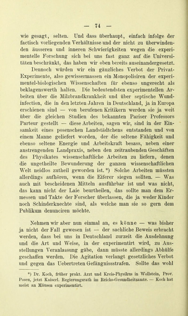 wie gesagt, selten. Und dass überhaupt, einfach infolge der factiscli vorliegenden Verhältnisse und der nicht zu überwinden- den äusseren und inneren Schwierigkeiten wegen die experi- mentelle Forschung sich bei uns fast ganz auf die Universi- täten beschränkt, das haben wir oben bereits auseinandergesetzt. Dennoch würden wir ein gänzliches Verbot der Privat- Experimente, also gewissermassen ein Monopolisten der experi- mentei-biologischen Wissenschaften für ebenso ungerecht als beklagenswerth halten. Die bedeutendsten experimentellen Ar- beiten über die Milzbrandkrankheit und über septische Wund- infection, die in den letzten Jahren in Deutschland, ja in Europa erschienen sind — von berufenen Kritikern werden sie ja weit über die gleichen Studien des bekannten Pariser Professors Parteur gestellt — diese Arbeiten, sagen wir, sind in der Ein- samkeit eines posenschen Landstädtchens entstanden und von einem Manne geliefert worden, der die seltene Fähigkeit und ebenso seltene Energie und Arbeitskraft besass, neben einer anstrengenden Landpraxis, neben den zeitraubenden Geschäften des Physikates wissenschaftliche Arbeiten zu liefern, denen die ungetheilte Bewunderung der ganzen wissenschaftlichen Welt neidlos zutheil geworden ist. *) Solche Arbeiten müssten allerdings aufhören, wenn die Eiferer siegen sollten. — Was auch mit bescheidenen Mitteln ausführbar ist und was nicht, das kann nicht der Laie beurtheilen, das sollte man dem Er- messen und Takte der Forscher überlassen, die ja weder Kinder noch Schinderknechte sind, als welche man sie so gern dem Publikum denunciren möchte. Nehmen wir aber nun einmal an, es könne — was bisher ja nicht der Fall gewesen ist — der sachliche Beweis erbracht werden, dass bei uns in Deutschland zurzeit die Ausdehnung und die Art und Weise, in der experimentirt wird, zu Aus- stellungen Veranlassung gäbe, dann müsste allerdings Abhülfe geschaffen werden. Die Agitation verlangt gesetzliches Verbot und gegen das Uebertreten Gefängnissstrafen. Sollte das wohl *) Dr. Koch, früher prakt. Arzt und Kreis-Physikus in Wöllstein, Prov. Posen, jetzt Kaiserl. Regierungsrath im Reichs-Gesundheitsamte. — Koch hat meist an Mäusen experimentirt.