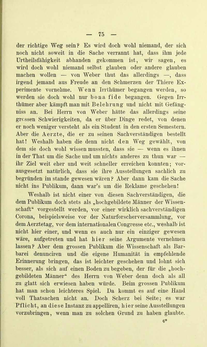 der richtige Weg sein? Es wird doch wohl niemand, der sich noch nicht soweit in die Sache verrannt hat, dass ihm jede Urtheilsfähigkeit abhanden gekommen ist, wir sagen, es wird doch wohl niemand selbst glauben oder andere glauben machen wollen — von Weber thut das allerdings —, dass irgend jemand aus Freude an den Schmerzen der Tliiere Ex- perimente vornehme. Wenn Irrthümer begangen werden, so werden sie doch wohl nur bona fide begangen. Gegen Irr- thümer aber kämpft man mit Belehrung und nicht mit Gefäng- niss an. Bei Herrn von Weber hätte das allerdings seine grossen Schwierigkeiten, da er über Dinge redet, von denen er noch weniger versteht als ein Student in den ersten Semestern. Aber die Aerzte, die er zu seinen Sachverständigen bestellt hat! Weshalb haben die denn nicht den Weg gewählt, von dem sie doch wohl wissen mussten, dass sie — wenn es ihnen in der That um die Sache und um nichts anderes zu thun war — ihr Ziel weit eher und weit schneller erreichen konnten; vor- ausgesetzt natürlich, dass sie ihre Ausstellungen sachlich zu begründen im stände gewesen wären ? Aber dann kam die Sache nicht ins Publikum, dann war’s um die Reklame geschehen! Weshalb ist nicht einer von diesen Sachverständigen, die dem Publikum doch stets als „hochgebildete Männer der Wissen- schaft“ vorgestellt werden, vor einer wirklich sachverständigen Corona, beispielsweise vor der Naturforscherversammlung, vor demAerztetag, vor dem internationalen Congresse etc., weshalb ist nicht hier einer, und wenn es auch nur ein einziger gewesen wäre, aufgetreten und hat hier seine Argumente vernehmen lassen? Aber dem grossen Publikum die Wissenschaft als Bar- barei denunciren und die eigene Humanität in empfehlende Erinnerung bringen, das ist leichter geschehen und lohnt sich besser, als sich auf einen Boden zu begeben, der für die „hoch- gebildeten Männer“ des Herrn von Weber denn doch als all zu glatt sich erwiesen haben würde. Beim grossen Publikum hat man schon leichteres Spiel. Da kommt es auf eine Hand voll Thatsachen nicht an. Doch Scherz bei Seite; es war Pflicht, an diese Instanz zu appelliren, hier seine Ausstellungen vorzubringen, wenn man zu solchen Grund zu haben glaubte. 6*