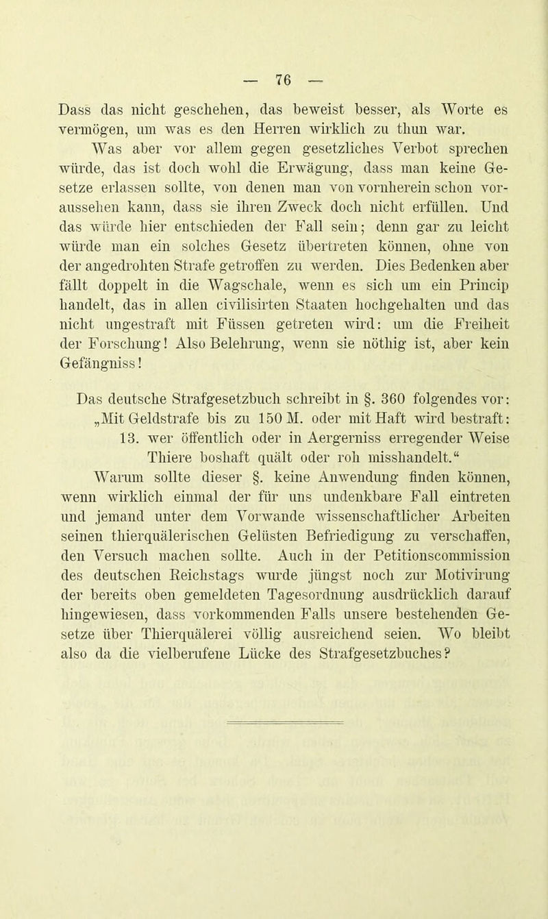 Dass das nicht geschehen, das beweist besser, als Worte es vermögen, um was es den Herren wirklich zu tliun war. Was aber vor allem gegen gesetzliches Verbot sprechen würde, das ist doch wohl die Erwägung, dass man keine Ge- setze erlassen sollte, von denen man von vornherein schon vor- aussehen kann, dass sie ihren Zweck doch nicht erfüllen. Und das würde hier entschieden der Fall sein; denn gar zu leicht würde man ein solches Gesetz übertreten können, ohne von der angedrohten Strafe getroffen zu werden. Dies Bedenken aber fällt doppelt in die Wagschale, wenn es sich um ein Princip handelt, das in allen civilisirten Staaten hochgehalten und das nicht ungestraft mit Füssen getreten wird: um die Freiheit der Forschung! Also Belehrung, wenn sie nöthig ist, aber kein Gefängniss! Das deutsche Strafgesetzbuch schreibt in §. 360 folgendes vor: „Mit Geldstrafe bis zu 150 M. oder mit Haft wird bestraft: 13. wer öffentlich oder in Aergerniss erregender Weise Tliiere boshaft quält oder roh misshandelt.“ Warum sollte dieser §. keine Anwendung finden können, wenn wirklich einmal der für uns undenkbare Fall eintreten und jemand unter dem Vorwände wissenschaftlicher Arbeiten seinen thierquälerischen Gelüsten Befriedigung zu verschaffen, den Versuch machen sollte. Auch in der Petitionscommission des deutschen Reichstags wurde jüngst noch zur Motivirung der bereits oben gemeldeten Tagesordnung ausdrücklich darauf hingewiesen, dass vorkommenden Falls unsere bestehenden Ge- setze über Thierquälerei völlig ausreichend seien. Wo bleibt also da die vielberufene Lücke des Strafgesetzbuches?