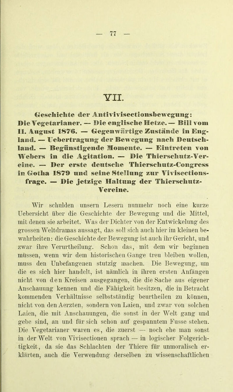 YTL Oescliicbte der Antivivisectionsbewcgimg;: Die Vegetarianer. — Die englische Hetze. — Bill vom 11. August 1876. — Gegenwärtige Zustände in Eng- land. — Uebertragung der Bewegung nach Deutsch- land. —- Begünstigende Momente. — Eintreten von Webers in die Agitation. — Die Thierschut*-Ver- eine. — Der erste deutsche Thierschutz-Congress in Gotlia 1879 und seine Stellung zur Viviseet ions- frage. — Die jetzige Haltung der Thierschutz- Vereine. Wir schulden unsern Lesern nunmehr noch eine kurze Uebersicht über die Geschichte der Bewegung und die Mittel, mit denen sie arbeitet. Was der Dichter von der Entwickelung des grossen Weltdramas aussagt, das soll sich auch hier im kleinen be- wahrheiten: die Geschichte der Bewegung ist auch ihr Gericht, und zwar ihre Verurtheilung. Schon das, mit dem wir beginnen müssen, wenn wir dem historischen Gange treu bleiben wollen, muss den Unbefangenen stutzig machen. Die Bewegung, um die es sich hier handelt, ist nämlich in ihren ersten Anfängen nicht von d e n Kreisen ausgegangen, die die Sache aus eigener Anschauung kennen und die Fähigkeit besitzen, die in Betracht kommenden Verhältnisse selbstständig beurtheilen zu können, nicht von den Aerzten, sondern von Laien, und zwar von solchen Laien, die mit Anschauungen, die sonst in der Welt gang und gebe sind, an und für sich schon auf gespanntem Kusse stehen. Die Vegetarianer waren es, die zuerst — noch ehe man sonst in der Welt von Vivisectionen sprach — in logischer Folgerich- tigkeit, da sie das Schlachten der Thiere für unmoralisch er- klärten, auch die Verwendung derselben zn wissenschaftlichen