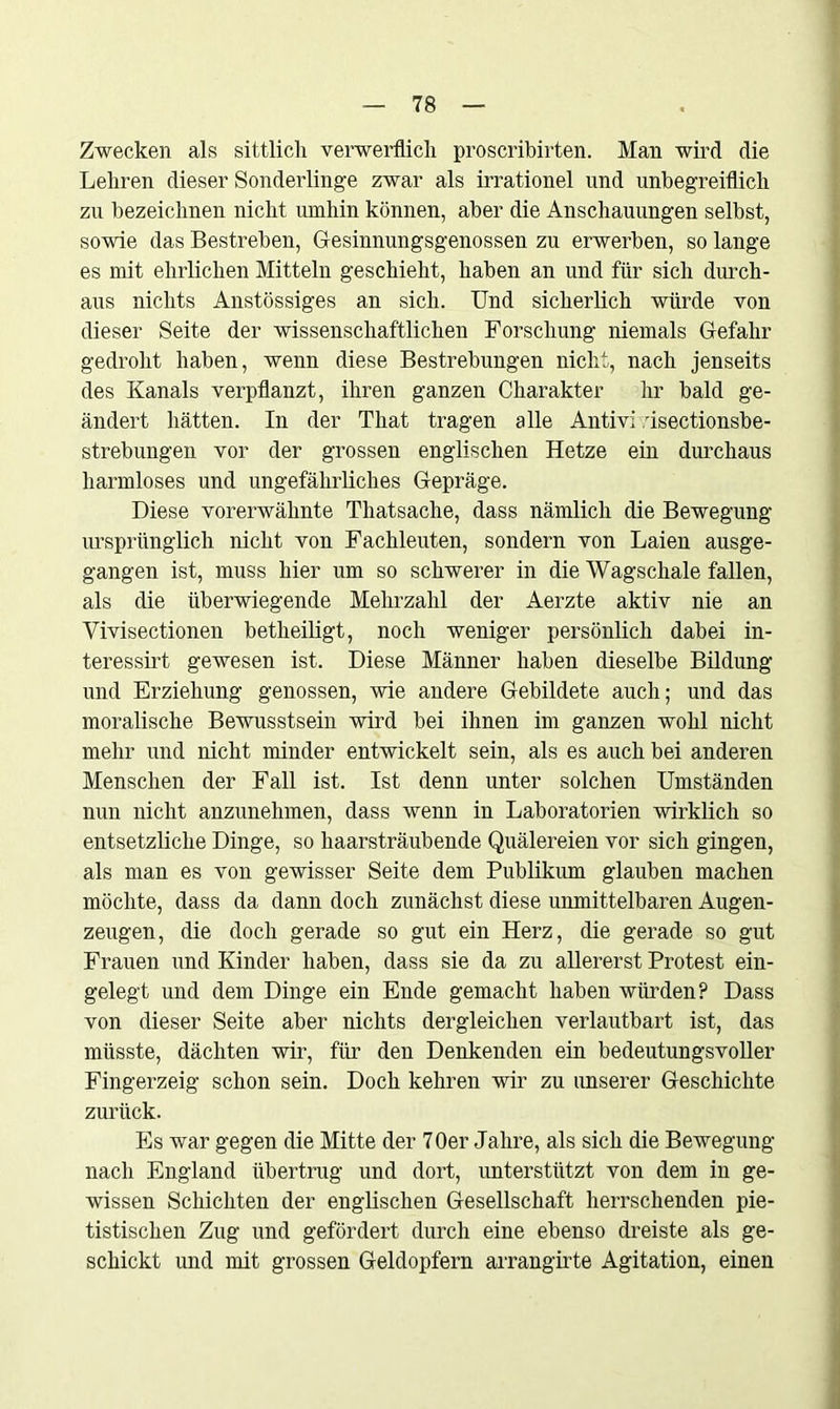 Zwecken als sittlich verwerflich proscribirten. Man wird die Lehren dieser Sonderlinge zwar als irrationel und unbegreiflich zu bezeichnen nicht umhin können, aber die Anschauungen selbst, sowie das Bestreben, Gesinnungsgenossen zu erwerben, so lange es mit ehrlichen Mitteln geschieht, haben an und für sich durch- aus nichts Anstössiges an sich. Und sicherlich würde von dieser Seite der wissenschaftlichen Forschung niemals Gefahr gedroht haben, wenn diese Bestrebungen nicht, nach jenseits des Kanals verpflanzt, ihren ganzen Charakter hr bald ge- ändert hätten. In der That tragen alle Antivi :isectionsbe- strebungen vor der grossen englischen Hetze ein durchaus harmloses und ungefährliches Gepräge. Diese vorerwähnte Thatsache, dass nämlich die Bewegung ursprünglich nicht von Fachleuten, sondern von Laien ausge- gangen ist, muss hier um so schwerer in die Wagschale fallen, als die überwiegende Mehrzahl der Aerzte aktiv nie an Vivisectionen betheiligt, noch weniger persönlich dabei in- teressirt gewesen ist. Diese Männer haben dieselbe Bildung und Erziehung genossen, wie andere Gebildete auch; und das moralische Bewusstsein wird bei ihnen im ganzen wohl nicht mehr und nicht minder entwickelt sein, als es auch bei anderen Menschen der Fall ist. Ist denn unter solchen Umständen nun nicht anzunehmen, dass wenn in Laboratorien wirklich so entsetzliche Dinge, so haarsträubende Quälereien vor sich gingen, als man es von gewisser Seite dem Publikum glauben machen möchte, dass da dann doch zunächst diese unmittelbaren Augen- zeugen, die doch gerade so gut ein Herz, die gerade so gut Frauen und Kinder haben, dass sie da zu allererst Protest ein- gelegt und dem Dinge ein Ende gemacht haben würden? Dass von dieser Seite aber nichts dergleichen verlautbart ist, das müsste, dächten wir, für den Denkenden ein bedeutungsvoller Fingerzeig schon sein. Doch kehren wir zu unserer Geschichte zurück. Es war gegen die Mitte der 70er Jahre, als sich die Bewegung nach England übertrug und dort, unterstützt von dem in ge- wissen Schichten der englischen Gesellschaft herrschenden pie- tistisclien Zug und gefördert durch eine ebenso dreiste als ge- schickt und mit grossen Geldopfern arrangirte Agitation, einen