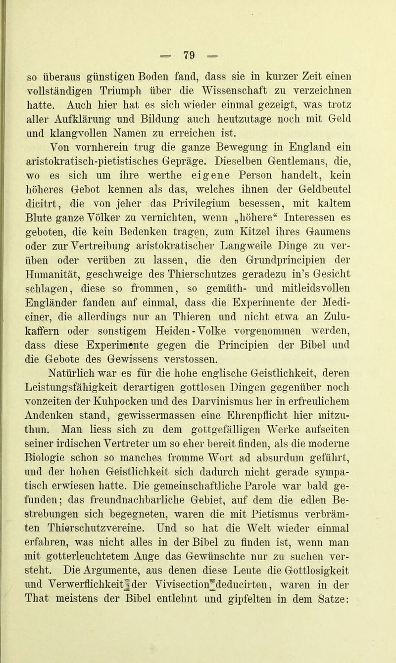 so überaus günstigen Boden fand, dass sie in kurzer Zeit einen vollständigen Triumph über die Wissenschaft zu verzeichnen hatte. Auch hier hat es sich wieder einmal gezeigt, was trotz aller Aufklärung und Bildung auch heutzutage noch mit Geld und klangvollen Namen zu erreichen ist. Von vornherein trug die ganze Bewegung in England ein aristokratisch-pietistisches Gepräge. Dieselben Gentlemans, die, wo es sich um ihre wertlie eigene Person handelt, kein höheres Gebot kennen als das, welches ihnen der Geldbeutel dicitrt, die von jeher das Privilegium besessen, mit kaltem Blute ganze Völker zu vernichten, wenn „höhere“ Interessen es geboten, die kein Bedenken tragen, zum Kitzel ihres Gaumens oder zur Vertreibung aristokratischer Langweile Dinge zu ver- üben oder verüben zu lassen, die den Grundprincipien der Humanität, geschweige des Thierschutzes geradezu in’s Gesicht schlagen, diese so frommen, so gemiith- und mitleidsvollen Engländer fanden auf einmal, dass die Experimente der Medi- ciner, die allerdings nur an Thieren und nicht etwa an Zulu- kaffern oder sonstigem Heiden-Volke vorgenommen werden, dass diese Experimente gegen die Principien der Bibel und die Gebote des Gewissens verstossen. Natürlich war es für die hohe englische Geistlichkeit, deren Leistungsfähigkeit derartigen gottlosen Dingen gegenüber noch vonzeiten der Kuhpocken und des Darvinismus her in erfreulichem Andenken stand, gewissermassen eine Ehrenpflicht hier mitzu- thun. Man liess sich zu dem gottgefälligen Werke aufseiten seiner irdischen Vertreter um so eher bereit finden, als die moderne Biologie schon so manches fromme Wort ad absurdum geführt, und der hohen Geistlichkeit sich dadurch nicht gerade sympa- tiscli erwiesen hatte. Die gemeinschaftliche Parole war bald ge- funden; das freundnachbarliche Gebiet, auf dem die edlen Be- strebungen sich begegneten, waren die mit Pietismus verbräm- ten Thierschutzvereine. Und so hat die Welt wieder einmal erfahren, was nicht alles in der Bibel zu finden ist, wenn man mit gotterleuchtetem Auge das Gewünschte nur zu suchen ver- steht. Die Argumente, aus denen diese Leute die Gottlosigkeit und Verwerflichkeitjder VivisectioiUdeducirten, waren in der That meistens der Bibel entlehnt und gipfelten in dem Satze: