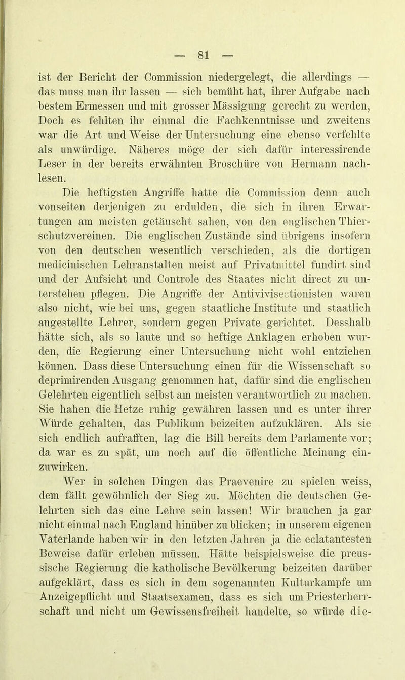 ist der Bericht der Commission niedergelegt, die allerdings — das muss man ihr lassen — sich bemüht hat, ihrer Aufgabe nach bestem Ermessen und mit grosser Mässigung gerecht zu werden, Doch es fehlten ihr einmal die Fachkenntnisse und zweitens war die Art und Weise der Untersuchung eine ebenso verfehlte als unwürdige. Näheres möge der sich dafür interessirende Leser in der bereits erwähnten Broschüre von Hermann nach- lesen. Die heftigsten Angriffe hatte die Commission denn auch vonseiten derjenigen zu erdulden, die sich in ihren Erwar- tungen am meisten getäuscht sahen, von den englischen Thier- schutzvereinen. Die englischen Zustände sind übrigens insofern von den deutschen wesentlich verschieden, als die dortigen medicinischen Lehranstalten meist auf Privatmittel fundirt sind und der Aufsicht und Controle des Staates nicht direct zu un- terstehen pflegen. Die Angriffe der Antivivisectionisten waren also nicht, wie bei uns, gegen staatliche Institute und staatlich angestellte Lehrer, sondern gegen Private gerichtet. Desslialb hätte sich, als so laute und so heftige Anklagen erhoben wur- den, die Regierung einer Untersuchung nicht wohl entziehen können. Dass diese Untersuchung einen für die Wissenschaft so deprimirenden Ausgang genommen hat, dafür sind die englischen Gelehrten eigentlich selbst am meisten verantwortlich zu machen. Sie liahen die Hetze ruhig gewähren lassen und es unter ihrer Würde gehalten, das Publikum beizeiten aufzuklären. Als sie sich endlich aufrafften, lag die Bill bereits dem Parlamente vor; da war es zu spät, um noch auf die öffentliche Meinung ein- zuwirken. Wer in solchen Dingen das Praevenire zu spielen weiss, dem fällt gewöhnlich der Sieg zu. Möchten die deutschen Ge- lehrten sich das eine Lehre sein lassen! Wir brauchen ja gar nicht einmal nach England hinüber zu blicken; in unserem eigenen Vaterlande haben wir in den letzten Jahren ja die eclatantesten Beweise dafür erleben müssen. Hätte beispielsweise die preus- sische Regierung die katholische Bevölkerung beizeiten darüber aufgeklärt, dass es sich in dem sogenannten Kulturkämpfe um Anzeigepflicht und Staatsexamen, dass es sich um Priesterherr- schaft und nicht um Gewissensfreiheit handelte, so würde die-