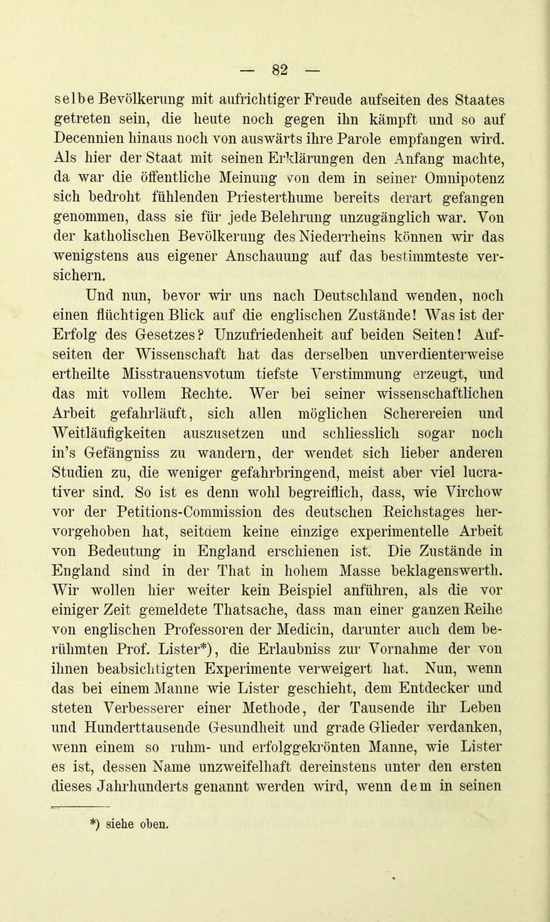 selbe Bevölkerung mit aufrichtiger Freude aufseiten des Staates getreten sein, die heute noch gegen ihn kämpft und so auf Decennien hinaus noch von auswärts ihre Parole empfangen wird. Als hier der Staat mit seinen Erklärungen den Anfang machte, da war die öffentliche Meinung von dem in seiner Omnipotenz sich bedroht fühlenden Priesterthume bereits derart gefangen genommen, dass sie für jede Belehrung unzugänglich war. Von der katholischen Bevölkerung des Niederrheins können wir das wenigstens aus eigener Anschauung auf das bestimmteste ver- sichern. Und nun, bevor wir uns nach Deutschland wenden, noch einen flüchtigen Blick auf die englischen Zustände! Was ist der Erfolg des Gesetzes? Unzufriedenheit auf beiden Seiten! Auf- seiten der Wissenschaft hat das derselben unverdienterweise ertheilte Misstrauensvotum tiefste Verstimmung erzeugt, und das mit vollem Rechte. Wer bei seiner wissenschaftlichen Arbeit gefahrläuft, sich allen möglichen Scherereien und Weitläufigkeiten auszusetzen und schliesslich sogar noch in’s Gefängniss zu wandern, der wendet sich lieber anderen Studien zu, die weniger gefahrbringend, meist aber viel lucra- tiver sind. So ist es denn wohl begreiflich, dass, wie Virchow vor der Petitions-Commission des deutschen Reichstages her- vorgehoben hat, seitaem keine einzige experimentelle Arbeit von Bedeutung in England erschienen ist. Die Zustände in England sind in der That in hohem Masse beklagenswertli. Wir wollen hier weiter kein Beispiel anführen, als die vor einiger Zeit gemeldete Tliatsache, dass man einer ganzen Reihe von englischen Professoren der Medicin, darunter auch dem be- rühmten Prof. Lister*), die Erlaubniss zur Vornahme der von ihnen beabsichtigten Experimente verweigert hat. Nun, wenn das bei einem Manne wie Lister geschieht, dem Entdecker und steten Verbesserer einer Methode, der Tausende ihr Leben und Hunderttausende Gesundheit und grade Glieder verdanken, wenn einem so rühm- und erfolggekrönten Manne, wie Lister es ist, dessen Name unzweifelhaft dereinstens unter den ersten dieses Jahrhunderts genannt werden wird, wenn dem in seinen