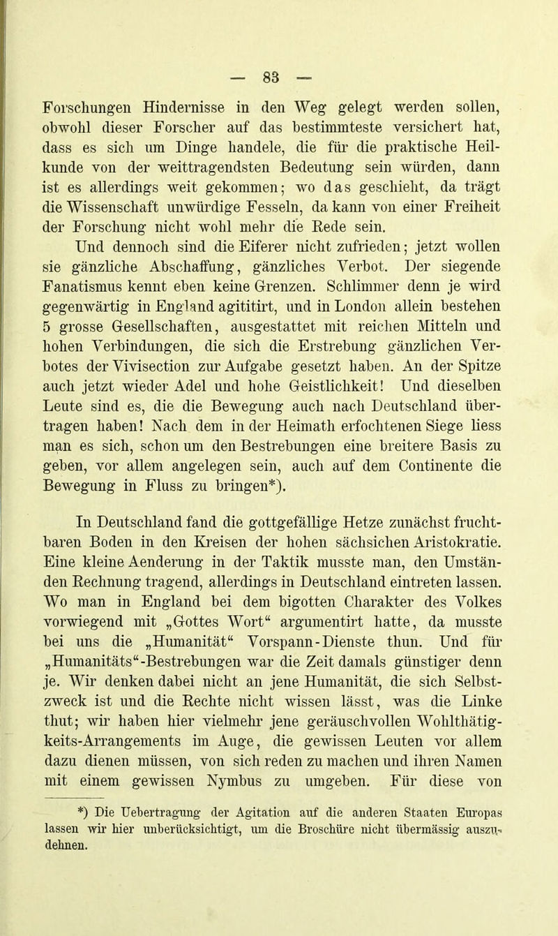 Forschungen Hindernisse in den Weg gelegt werden sollen, obwohl dieser Forscher auf das bestimmteste versichert hat, dass es sich um Dinge handele, die für die praktische Heil- kunde von der weittragendsten Bedeutung sein würden, dann ist es allerdings weit gekommen; wo das geschieht, da trägt die Wissenschaft unwürdige Fesseln, da kann von einer Freiheit der Forschung nicht wohl mehr die Rede sein. Und dennoch sind die Eiferer nicht zufrieden; jetzt wollen sie gänzliche Abschaffung, gänzliches Verbot. Der siegende Fanatismus kennt eben keine Grenzen. Schlimmer denn je wird gegenwärtig in England agititirt, und in London allein bestehen 5 grosse Gesellschaften, ausgestattet mit reichen Mitteln und hohen Verbindungen, die sich die Erstrebung gänzlichen Ver- botes der Vivisection zur Aufgabe gesetzt haben. An der Spitze auch jetzt wieder Adel und hohe Geistlichkeit! Und dieselben Leute sind es, die die Bewegung auch nach Deutschland über- tragen haben! Nach dem in der Heimath erfochtenen Siege liess man es sich, schon um den Bestrebungen eine breitere Basis zu geben, vor allem angelegen sein, auch auf dem Continente die Bewegung in Fluss zu bringen*). In Deutschland fand die gottgefällige Hetze zunächst frucht- baren Boden in den Kreisen der hohen sächsichen Aristokratie. Eine kleine Aenderung in der Taktik musste man, den Umstän- den Rechnung tragend, allerdings in Deutschland eintreten lassen. Wo man in England bei dem bigotten Charakter des Volkes vorwiegend mit „Gottes Wort“ argumentirt hatte, da musste bei uns die „Humanität“ Vorspann-Dienste thun. Und für „Humanitäts“-Bestrebungen war die Zeit damals günstiger denn je. Wir denken dabei nicht an jene Humanität, die sich Selbst- zweck ist und die Rechte nicht wissen lässt, was die Linke thut; wir haben hier vielmehr jene geräuschvollen Wohlthätig- keits-Arrangements im Auge, die gewissen Leuten vor allem dazu dienen müssen, von sich reden zu machen und ihren Namen mit einem gewissen Nymbus zu umgeben. Für diese von *) Die Uebertragung der Agitation auf die anderen Staaten Europas lassen wir hier unberücksichtigt, um die Broschüre nicht übermässig’ auszu- dehnen.