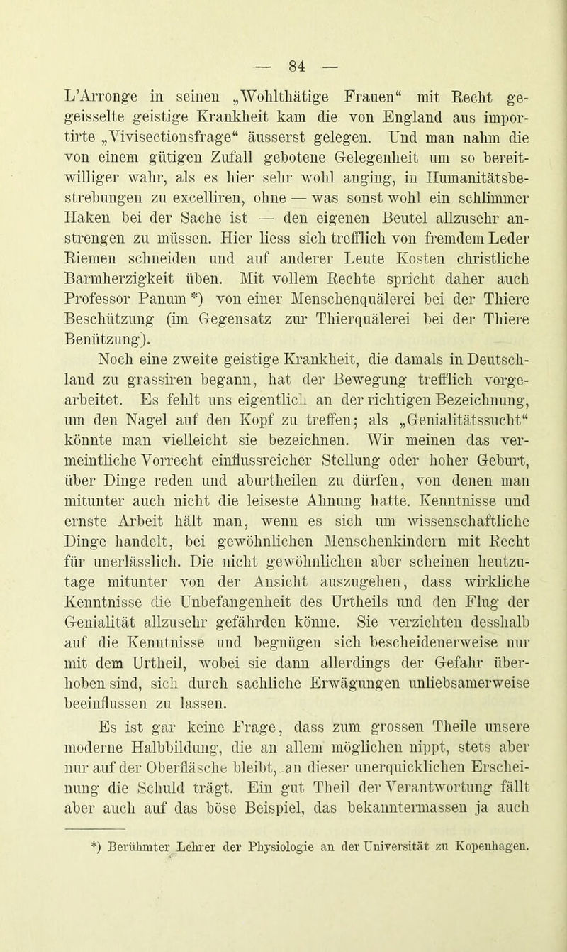 L’Arronge in seinen „Wohlthätige Frauen“ mit Recht ge- geisselte geistige Krankheit kam die von England aus impor- tirte „Vivisectionsfrage“ äusserst gelegen. Und man nahm die von einem gütigen Zufall gebotene Gelegenheit um so bereit- williger wahr, als es hier sehr wohl anging, in Humanitätsbe- strebungen zu excelliren, ohne -— was sonst wohl ein schlimmer Haken bei der Sache ist — den eigenen Beutel allzusehr an- strengen zu müssen. Hier liess sich trefflich von fremdem Leder Riemen schneiden und auf anderer Leute Kosten christliche Barmherzigkeit üben. Mit vollem Rechte spricht daher auch Professor Panum *) von einer Menschenquälerei bei der Thiere Beschützung (im Gegensatz zur Thierquälerei bei der Thiere Benützung). Noch eine zweite geistige Krankheit, die damals in Deutsch- land zu grassiren begann, hat der Bewegung trefflich vorge- arbeitet. Es fehlt uns eigentlich an der richtigen Bezeichnung, um den Nagel auf den Kopf zu treffen; als „Genialitätssucht“ könnte man vielleicht sie bezeichnen. Wir meinen das ver- meintliche Vorrecht einflussreicher Stellung oder hoher Geburt, über Dinge reden und aburtheilen zu dürfen, von denen man mitunter auch nicht die leiseste Ahnung hatte. Kenntnisse und ernste Arbeit hält man, wenn es sich um wissenschaftliche Dinge handelt, bei gewöhnlichen Menschenkindern mit Recht für unerlässlich. Die nicht gewöhnlichen aber scheinen heutzu- tage mitunter von der Ansicht auszugehen, dass wirkliche Kenntnisse die Unbefangenheit des Urtheils und den Flug der Genialität allzusehr gefährden könne. Sie verzichten desshalb auf die Kenntnisse und begnügen sich bescheidenerweise nur mit dem Urtheil, wobei sie dann allerdings der Gefahr über- hoben sind, sich durch sachliche Erwägungen unliebsamerweise beeinflussen zu lassen. Es ist gar keine Frage, dass zum grossen Theile unsere moderne Halbbildung, die an allem möglichen nippt, stets aber nur auf der Oberfläsche bleibt, an dieser unerquicklichen Erschei- nung die Schuld trägt. Ein gut Theil der Verantwortung fällt aber auch auf das böse Beispiel, das bekanntermassen ja auch *) Berühmter Lehrer der Physiologie an der Universität zu Kopenhagen.
